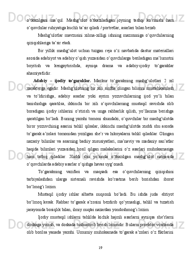 19o‘tkazilgani   ma’qul.   Mashg‘ulot   o‘tkaziladigan   joyning   tashqi   ko‘rinishi   ham
o‘quvchilar   ruhiyatiga kuchli   ta’sir   qiladi /   portretlar,   asarlari   bilan bezab.
Mashg‘ulotlar   mavzusini   xilma-xilligi   ishning   mazmuniga   o‘quvchilarning
qiziqishlariga ta’sir etadi.
Bir   yillik   mashg‘ulot   uchun   tuzgan   reja   o‘z   navbatida   dastur   materiallari
asosida adabiyot va adabiy o‘qish yuzasidan o‘quvchilarga beriladigan ma’lumotni
boyitish   va   kengaytirishda,   ayniqa   drama   va   adabiy-ijodiy   to‘garaklar
ahamiyatlidir.
Adabiy   –   ijodiy   to‘garaklar.   Mazkur   to‘garakning   mashg‘ulotlari   2   xil
xarakterga   egadir.   Mashg‘ulotning   bir   xili   sinfda   olingan   bilimni   mustahkamlash
va   to‘ldirishga,   adabiy   asarlar   yoki   ayrim   yozuvchilarning   ijod   yo‘li   bilan
tanishishga   qaratilsa,   ikkinchi   bir   xili   o‘quvchilarning   mustaqil   ravishda   olib
boradigan   ijodiy   ishlarini   o‘stirish   va   unga   rahbarlik   qilish,   yo‘llanma   berishga
qaratilgan   bo‘ladi.   Buning   yaxshi   tomoni   shundaki,   o‘quvchilar   bir   mashg‘ulotda
biror   yozuvchinig   asarini   tahlil   qilsalar,   ikkinchi   mashg‘ulotda   xuddi   shu   asosda
to‘garak a’zolari tomonidan yozilgan she’r va hikoyalarni tahlil qiladilar. Olingan
nazariy   bilimlar   va   asarning   badiiy   xususiyatlari,   ma’naviy   va   madaniy   san’atlar
haqida   bilimlari   yuzasidan   hosil   qilgan   malakalarini   o‘z   asarlari   muhokamasiga
ham   tatbiq   qiladilar.   Xuddi   shu   yo‘sinda   o‘tkazilgan   mashg‘ulot   natijasida
o‘quvchilarda adabiy   asarlar   o‘qishga   havas   uyg‘onadi.
To‘garakning   vazifasi   va   maqsadi   esa   o‘quvchilarning   qiziqishini
tarbiyalashdan   ularga   sistemali   ravishda   ko‘rsatma   berib   borishdan   iborat
bo‘lmog‘i   lozim.
Mustaqil   ijodiy   ishlar   albatta   nuqsonli   bo‘ladi.   Bu   ishda   juda   ehtiyot
bo‘lmoq   kerak.   Rahbar   to‘garak   a’zosini   bezdirib   qo‘ymasligi,   tahlil   va   tuzatish
jarayonida   bosiqlik   bilan,   ilmiy   nuqtai nazardan yondoshmog‘i   lozim.
Ijodiy   mustaqil   ishlarni   tahlilda   kichik   hajmli   asarlarni   ayniqsa   she’rlarni
doskaga yozish, va doskada tushuntirib berish lozimdir. Bularni proektor vositasida
olib   borilsa   yanada   yaxshi.   Umumiy   muhokamada   to‘garak   a’zolari   o‘z   fikrlarini 