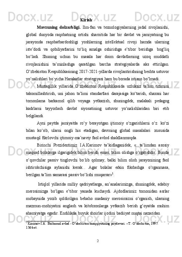 2Kirish
Mavzuning   dolzarbligi.   Ilm-fan   va   texnologiyalarning   jadal   rivojlanishi,
global   dunyoda   raqobatning   ortishi   sharoitida   har   bir   davlat   va   jamiyatning   bu
jarayonda   raqobatbardoshligi   yoshlarning   intellektual   rivoji   hamda   ularning
iste’dodi   va   qobiliyatlarini   to‘liq   amalga   oshirishga   e’tibor   berishga   bog‘liq
bo‘ladi.   Shuning   uchun   bu   masala   har   doim   davlatlarning   uzoq   muddatli
rivojlanishini   ta’minlashga   qaratilgan   barcha   strategiyalarda   aks   ettirilgan.
O‘zbekiston Respublikasining 2017-2021-yillarda rivojlantirishning beshta ustuvor
yo‘nalishlari   bo`yicha   Harakatlar   strategiyasi   ham   bu borada   istisno   bo‘lmadi.
Mustаqillik   yillаridа   O‘zbеkistоn   Rеspublikаsidа   uzluksiz   tа’lim   tizimini
tаkоmillаshtirish,   uni   jаhоn   tа’limi   stаndаrtlаri   dаrаjаsigа   ko‘tаrish,   shахsni   hаr
tоmоnlаmа   bаrkаmоl   qilib   vоyagа   yеtkаzish,   shuningdеk,   mаlаkаli   pеdаgоg
kаdrlаrni   tаyyorlаsh   dаvlаt   siyosаtining   ustuvоr   yo‘nаlishlаridаn   biri   etib
bеlgilаndi.
Ayni   paytda   jamiyatda   rо‘y   berayotgan   ijtimoiy   о‘zgarishlarni   о‘z   kо‘zi
bilan   kо‘rib,   ularni   ongli   his   etadigan,   davrning   global   masalalari   xususida
mustaqil   fikrlovchi ijtimoiy-ma’naviy   faol   avlod shakllanmoqda.
Birinchi   Prezidentimiz   I.A.Karimov   ta’kidlaganidek,   «...ta’limdan   asosiy
maqsad bolalarga ilgarigidek bilim berish emas, bilim olishga о‘rgatishdir. Bunda
о‘quvchilar   passiv   tinglovchi   bо`lib   qolmay,   balki   bilim   olish   jarayonining   faol
ishtirokchisiga   aylanishi   kerak...   Agar   bolalar   erkin   fikrlashga   о‘rganmasa,
berilgan ta‘lim   samarasi   passiv bо‘lishi   muqarrar» 1
.
Istiqlol   yillarida   milliy   qadriyatlarga,   an’analarimizga,   shuningdek,   adabiy
merosimizga   bo‘lgan   e’tibor   yanada   kuchaydi.   Ajdodlarimiz   tomonidan   asrlar
mobaynida   yozib   qoldirilgan   bebaho   madaniy   merosimizni   o‘rganish,   ularning
mazmun-mohiyatini   anglash   va   kitobxonlarga   yetkazib   berish   g‘oyatda   muhim
ahamiyatga   egadir.   Endilikda   buyuk   shoirlar   ijodini   badiiyat   nuqtai   nazaridan
1
  Karimov   I.A.   Barkamol   avlod   - О‘zbekiston taraqqiyotining poydevori.   –T.:   О‘zbekiston, 1997. -
156-bet. 