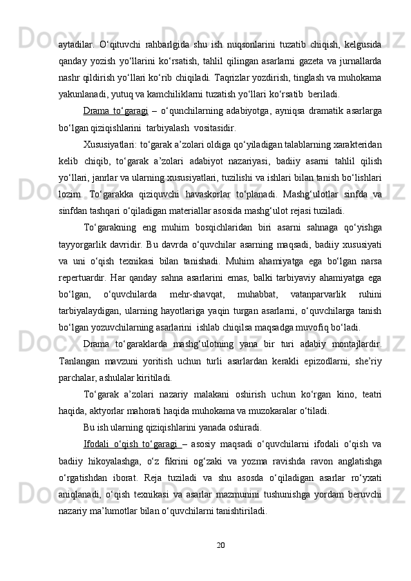 20aytadilar.   O‘qituvchi   rahbarlgida   shu   ish   nuqsonlarini   tuzatib   chiqish,   kelgusida
qanday   yozish   yo‘llarini   ko‘rsatish,   tahlil   qilingan   asarlarni   gazeta   va   jurnallarda
nashr qildirish yo‘llari ko‘rib chiqiladi. Taqrizlar yozdirish, tinglash va muhokama
yakunlanadi,   yutuq va   kamchiliklarni tuzatish yo‘llari   ko‘rsatib   beriladi.
Drama   to‘garagi   –   o‘qunchilarning   adabiyotga,   ayniqsa   dramatik   asarlarga
bo‘lgan qiziqishlarini   tarbiyalash   vositasidir.
Xususiyatlari: to‘garak a’zolari oldiga qo‘yiladigan talablarning xarakteridan
kelib   chiqib,   to‘garak   a’zolari   adabiyot   nazariyasi,   badiiy   asarni   tahlil   qilish
yo‘llari, janrlar va ularning xususiyatlari, tuzilishi va ishlari bilan tanish bo‘lishlari
lozim.   To‘garakka   qiziquvchi   havaskorlar   to‘planadi.   Mashg‘ulotlar   sinfda   va
sinfdan   tashqari   o‘qiladigan   materiallar   asosida   mashg‘ulot   rejasi   tuziladi.
To‘garakning   eng   muhim   bosqichlaridan   biri   asarni   sahnaga   qo‘yishga
tayyorgarlik   davridir.   Bu   davrda   o‘quvchilar   asarning   maqsadi,   badiiy   xususiyati
va   uni   o‘qish   texnikasi   bilan   tanishadi.   Muhim   ahamiyatga   ega   bo‘lgan   narsa
repertuardir.   Har   qanday   sahna   asarlarini   emas,   balki   tarbiyaviy   ahamiyatga   ega
bo‘lgan,   o‘quvchilarda   mehr-shavqat,   muhabbat,   vatanparvarlik   ruhini
tarbiyalaydigan,   ularning   hayotlariga   yaqin   turgan   asarlarni,   o‘quvchilarga   tanish
bo‘lgan   yozuvchilarning asarlarini   ishlab   chiqilsa   maqsadga   muvofiq   bo‘ladi.
Drama   to‘garaklarda   mashg‘ulotning   yana   bir   turi   adabiy   montajlardir.
Tanlangan   mavzuni   yoritish   uchun   turli   asarlardan   kerakli   epizodlarni,   she’riy
parchalar,   ashulalar kiritiladi.
To‘garak   a’zolari   nazariy   malakani   oshirish   uchun   ko‘rgan   kino,   teatri
haqida,   aktyorlar mahorati   haqida   muhokama va   muzokaralar   o‘tiladi.
Bu   ish   ularning   qiziqishlarini   yanada   oshiradi.
Ifodali   o‘qish   to‘garagi   –   asosiy   maqsadi   o‘quvchilarni   ifodali   o‘qish   va
badiiy   hikoyalashga,   o‘z   fikrini   og‘zaki   va   yozma   ravishda   ravon   anglatishga
o‘rgatishdan   iborat.   Reja   tuziladi   va   shu   asosda   o‘qiladigan   asarlar   ro‘yxati
aniqlanadi,   o‘qish   texnikasi   va   asarlar   mazmunini   tushunishga   yordam   beruvchi
nazariy   ma’lumotlar   bilan   o‘quvchilarni tanishtiriladi. 