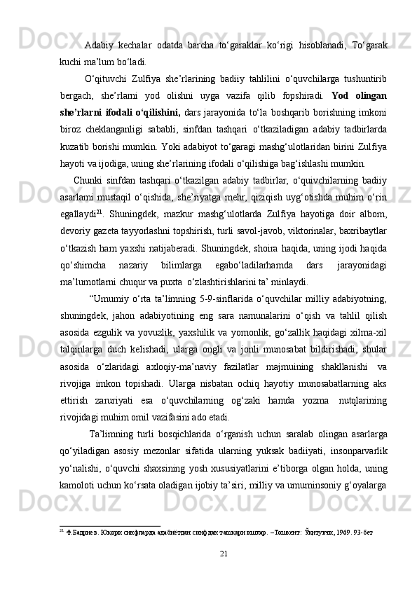 21Adabiy   kechalar   odatda   barcha   to‘garaklar   ko‘rigi   hisoblanadi,   To‘garak
kuchi ma’lum   bo‘ladi.
O‘qituvchi   Zulfiya   she’rlarining   badiiy   tahlilini   o‘quvchilarga   tushuntirib
bergach,   she’rlarni   yod   olishni   uyga   vazifa   qilib   fopshiradi.   Yod   olingan
she’rlarni   ifodali   o‘qilishini,   dars   jarayonida   to‘la   boshqarib   borishning   imkoni
biroz   cheklanganligi   sababli,   sinfdan   tashqari   o‘tkaziladigan   adabiy   tadbirlarda
kuzatib borishi mumkin. Yoki adabiyot to‘garagi mashg‘ulotlaridan birini Zulfiya
hayoti   va   ijodiga,   uning   she’rlarining   ifodali   o‘qilishiga   bag‘ishlashi   mumkin.
Chunki   sinfdan   tashqari   o‘tkazilgan   adabiy   tadbirlar,   o‘quivchilarning   badiiy
asarlami   mustaqil   o‘qishida,   she’riyatga   mehr,   qiziqish   uyg‘otishda   muhim   o‘rin
egallaydi 21
.   Shuningdek,   mazkur   mashg‘ulotlarda   Zulfiya   hayotiga   doir   albom,
devoriy gazeta tayyorlashni topshirish, turli savol-javob, viktorinalar, baxribaytlar
o‘tkazish  ham  yaxshi  natijaberadi. Shuningdek,  shoira haqida, uning ijodi  haqida
qo‘shimcha   nazariy   bilimlarga   egabo‘ladilarhamda   dars   jarayonidagi
ma’lumotlarni chuqur   va   puxta   o‘zlashtirishlarini   ta’   minlaydi.
“Umumiy   o‘rta   ta’limning   5-9-sinflarida   o‘quvchilar   milliy   adabiyotning,
shuningdek,   jahon   adabiyotining   eng   sara   namunalarini   o‘qish   va   tahlil   qilish
asosida   ezgulik   va   yovuzlik,   yaxshilik   va   yomonlik,   go‘zallik   haqidagi   xilma-xil
talqinlarga   duch   kelishadi,   ularga   ongli   va   jonli   munosabat   bildirishadi,   shular
asosida   o‘zlaridagi   axloqiy-ma’naviy   fazilatlar   majmuining   shakllanishi   va
rivojiga   imkon   topishadi.   Ularga   nisbatan   ochiq   hayotiy   munosabatlarning   aks
ettirish   zaruriyati   esa   o‘quvchilarning   og‘zaki   hamda   yozma   nutqlarining
rivojidagi muhim   omil   vazifasini   ado   etadi.
Ta’limning   turli   bosqichlarida   o‘rganish   uchun   saralab   olingan   asarlarga
qo‘yiladigan   asosiy   mezonlar   sifatida   ularning   yuksak   badiiyati,   insonparvarlik
yo‘nalishi,   o‘quvchi   shaxsining   yosh   xususiyatlarini   e’tiborga   olgan   holda,   uning
kamoloti   uchun   ko‘rsata   oladigan   ijobiy   ta’siri,   milliy   va   umuminsoniy   g‘oyalarga
21
  Ф.Бадриев.   Юқори   синфларда   адабиётдан   синфдан   ташқари   ишлар.   –Тошкент:   Ўқитувчи,   1969.   93-бет 