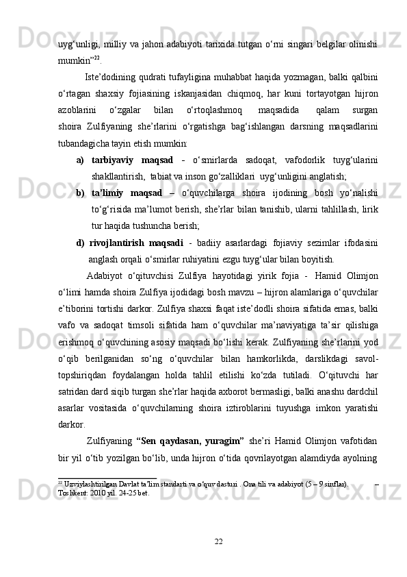 22uyg‘unligi, milliy va jahon adabiyoti  tarixida tutgan o‘rni singari belgilar olinishi
mumkin” 22
.
Iste’dodining qudrati  tufayligina muhabbat  haqida yozmagan, balki  qalbini
o‘rtagan   shaxsiy   fojiasining   iskanjasidan   chiqmoq,   har   kuni   tortayotgan   hijron
azoblarini        o‘zgalar        bilan        o‘rtoqlashmoq         maqsadida          qalam       surgan
shoira   Zulfiyaning   she’rlarini   o‘rgatishga   bag‘ishlangan   darsning   maqsadlarini
tubandagicha   tayin   etish   mumkin:
a) tarbiyaviy   maqsad   -   o‘smirlarda   sadoqat,   vafodorlik   tuyg‘ularini
shakllantirish,   tabiat   va   inson go‘zalliklari   uyg‘unligini   anglatish;
b) ta’limiy   maqsad   –   o‘quvchilarga   shoira   ijodining   bosh   yo‘nalishi
to‘g‘risida   ma’lumot  berish,   she’rlar  bilan tanishib,  ularni  tahlillash,  lirik
tur   haqida   tushuncha   berish;
d)   rivojlantirish   maqsadi   -   badiiy   asarlardagi   fojiaviy   sezimlar   ifodasini
anglash   orqali   o‘smirlar   ruhiyatini   ezgu tuyg‘ular   bilan boyitish.
Adabiyot   o‘qituvchisi   Zulfiya   hayotidagi   yirik   fojia   -   Hamid   Olimjon
o‘limi hamda shoira Zulfiya ijodidagi bosh mavzu – hijron alamlariga o‘quvchilar
e’tiborini   tortishi darkor. Zulfiya shaxsi faqat iste’dodli shoira sifatida emas, balki
vafo   va   sadoqat   timsoli   sifatida   ham   o‘quvchilar   ma’naviyatiga   ta’sir   qilishiga
erishmoq   o‘quvchining asosiy maqsadi  bo‘lishi kerak. Zulfiyaning she’rlarini yod
o‘qib   berilganidan   so‘ng   o‘quvchilar   bilan   hamkorlikda,   darslikdagi   savol-
topshiriqdan   foydalangan   holda   tahlil   etilishi   ko‘zda   tutiladi.   O‘qituvchi   har
satridan dard siqib turgan she’rlar haqida axborot bermasligi, balki anashu dardchil
asarlar   vositasida   o‘quvchilarning   shoira   iztiroblarini   tuyushga   imkon   yaratishi
darkor.
Zulfiyaning   “Sen   qaydasan,   yuragim”   she’ri   Hamid   Olimjon   vafotidan
bir   yil   o‘tib   yozilgan   bo‘lib,   unda   hijron   o‘tida   qovrilayotgan   alamdiyda   ayolning
22
  Uzviylashtirilgan   Davlat   ta’lim   standarti   va   o‘quv dasturi   .   Ona tili   va   adabiyot   (5 –   9   sinflar). –
Toshkent:   2010 yil.   24-25 bet. 