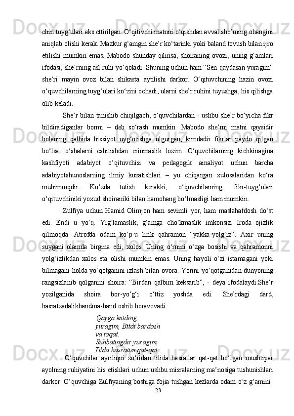 23chin tuyg‘ulari aks ettirilgan. O‘qitivchi matnni o‘qishdan avval she’rning ohangini
aniqlab olishi kerak. Mazkur g‘amgin she’r ko‘tarinki yoki baland tovush bilan ijro
etilishi  mumkin emas. Mabodo shunday qilinsa, shoiraning ovozi, uning g‘amlari
ifodasi, she’rning asl ruhi yo‘qoladi. Shuning uchun ham “Sen qaydasan yuragim”
she’ri   mayin   ovoz   bilan   shikasta   aytilishi   darkor.   O‘qituvchining   hazin   ovozi
o‘quvchilarning tuyg‘ulari ko‘zini ochadi, ularni she’r ruhini tuyushga, his qilishga
olib   keladi.
She’r   bilan tanishib chiqilgach, o‘quvchilardan - ushbu she’r bo‘yicha fikr
bildiradiganlar   bormi   –   deb   so‘rash   mumkin.   Mabodo   she’rni   matni   qaysidir
bolaning   qalbida   hissiyot   uyg‘otishga   ulgurgan,   kimdadir   fikrlar   paydo   qilgan
bo‘lsa,   o‘shalarni   eshitishdan   erinmaslik   lozim.   O‘quvchilarning   kichkinagina
kashfiyoti   adabiyot   o‘qituvchisi   va   pedagogik   amaliyot   uchun   barcha
adabiyotshunoslarning   ilmiy   kuzatishlari   –   yu   chiqargan   xulosalaridan   ko‘ra
muhimroqdir.   Ko‘zda   tutish   kerakki,   o‘quvchilarning   fikr-tuyg‘ulari
o‘qituvchiniki   yoxud   shoiraniki   bilan hamohang   bo‘lmasligi ham   mumkin.
Zulfiya   uchun   Hamid   Olimjon   ham   sevimli   yor,   ham   maslahatdosh   do‘st
edi.   Endi   u   yo‘q.   Yig‘lamaslik,   g‘amga   cho‘kmaslik   imkonsiz.   Iroda   ojizlik
qilmoqda.   Atrofda   odam   ko‘p-u   lirik   qahramon   “yakka-yolg‘iz”.   Axir   uning
suygani   olamda   birgina   edi,   xolos.   Uning   o‘rnini   o‘zga   bosishi   va   qahramonni
yolg‘izlikdan   xalos   eta   olishi   mumkin   emas.   Uning   hayoli   o‘zi   istamagani   yoki
bilmagani   holda yo‘qotganini izlash bilan ovora. Yorini yo‘qotganidan dunyoning
rangsizlanib   qolganini   shoira:   “Birdan   qalbim   keksarib”,   -   deya   ifodalaydi.She’r
yozilganida   shoira   bor-yo‘g‘i   o‘ttiz   yoshda   edi.   She’rdagi   dard,
hasratzadalikbandma-band   oshib   boravevadi:
Qayga ketding, 
yuragim,   Bitdi   bardosh  
va   toqat.
Suhbatingdir yuragim,  
Tilda   hasratim   qat-qat.
O‘quvchilar   ayriliqni   zo‘ridan   tilida   hasratlar   qat-qat   bo‘lgan   mushtipar
ayolning ruhiyatini his etishlari uchun ushbu misralarning ma’nosiga tushunishlari
darkor.   O‘quvchiga   Zulfiyaning   boshiga   fojia   tushgan   kezlarda   odam   o‘z   g‘amini 