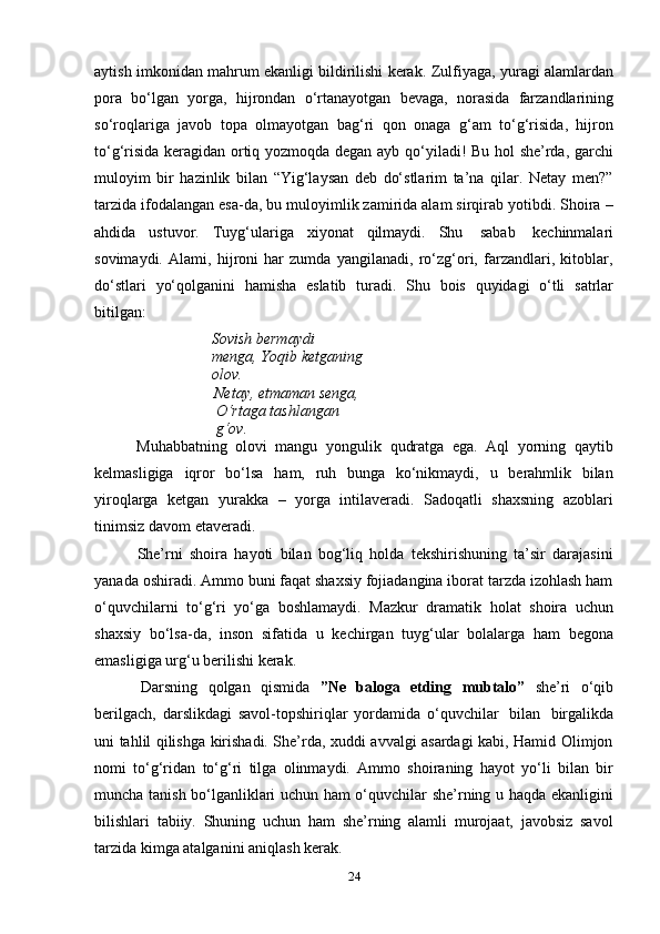 24aytish imkonidan mahrum ekanligi bildirilishi kerak.   Zulfiyaga, yuragi alamlardan
pora   bo‘lgan   yorga,   hijrondan   o‘rtanayotgan   bevaga,   norasida   farzandlarining
so‘roqlariga   javob   topa   olmayotgan   bag‘ri   qon   onaga   g‘am   to‘g‘risida,   hijron
to‘g‘risida keragidan ortiq yozmoqda degan ayb qo‘yiladi! Bu hol she’rda, garchi
muloyim   bir   hazinlik   bilan   “Yig‘laysan   deb   do‘stlarim   ta’na   qilar.   Netay   men?”
tarzida ifodalangan esa-da, bu muloyimlik zamirida alam sirqirab yotibdi. Shoira –
ahdida   ustuvor.   Tuyg‘ulariga   xiyonat   qilmaydi.   Shu   sabab   kechinmalari
sovimaydi.   Alami,   hijroni   har   zumda   yangilanadi,   ro‘zg‘ori,   farzandlari,   kitoblar,
do‘stlari   yo‘qolganini   hamisha   eslatib   turadi.   Shu   bois   quyidagi   o‘tli   satrlar
bitilgan:
Sovish bermaydi 
menga,   Yoqib   ketganing
olov.
Netay, еtmaman senga,  
O‘rtaga   tashlangan  
g‘ov.
Muhabbatning   olovi   mangu   yongulik   qudratga   ega.   Aql   yorning   qaytib
kelmasligiga   iqror   bo‘lsa   ham,   ruh   bunga   ko‘nikmaydi,   u   berahmlik   bilan
yiroqlarga   ketgan   yurakka   –   yorga   intilaveradi.   Sadoqatli   shaxsning   azoblari
tinimsiz   davom   etaveradi.
She’rni   shoira   hayoti   bilan   bog‘liq   holda   tekshirishuning   ta’sir   darajasini
yanada oshiradi. Ammo buni faqat shaxsiy fojiadangina iborat tarzda izohlash ham
o‘quvchilarni   to‘g‘ri   yo‘ga   boshlamaydi.   Mazkur   dramatik   holat   shoira   uchun
shaxsiy   bo‘lsa-da,   inson   sifatida   u   kechirgan   tuyg‘ular   bolalarga   ham   begona
emasligiga   urg‘u   berilishi   kerak.
Darsning   qolgan   qismida   ”Ne   baloga   etding   mubtalo”   she’ri   o‘qib
berilgach,   darslikdagi   savol-topshiriqlar   yordamida   o‘quvchilar   bilan   birgalikda
uni tahlil qilishga kirishadi. She’rda, xuddi avvalgi asardagi kabi, Hamid Olimjon
nomi   to‘g‘ridan   to‘g‘ri   tilga   olinmaydi.   Ammo   shoiraning   hayot   yo‘li   bilan   bir
muncha tanish bo‘lganliklari uchun ham o‘quvchilar she’rning u haqda ekanligini
bilishlari   tabiiy.   Shuning   uchun   ham   she’rning   alamli   murojaat,   javobsiz   savol
tarzida   kimga atalganini   aniqlash kerak. 