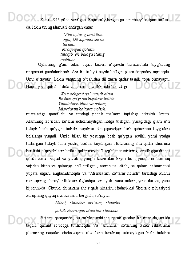 25She’r   1945-yilda   yozilgan.   Fojia   ro‘y   berganiga   qancha   yil   o‘tgan   bo‘lsa-
da,   lekin   uning   alamlari eskirgan   emas.
O‘tdi oylar g‘am bilan 
oqib,   Dil   topmadi   zarra  
tasallo.
Firoqingda qoldim 
tutoqib,   Ne   baloga   etding  
mubtalo.
Oylarning   g‘am   bilan   oqish   tasviri   o‘quvchi   taassurotida   tuyg‘uning
miqyosini gavdalantiradi. Ayriliq tufayli paydo bo‘lgan g‘am daryoday oqmoqda.
Umr   o‘tayotir.   Lekin   vaqtning   o‘tishidan   dil   zarra   qadar   tasalli   topa   olmayapti.
Haqiqiy   yo‘qotish   oldida   vaqt   ham   ojiz. Ikkinchi   banddagi
Ko‘z ochgani qo‘ymaydi alam,  
Boshim qo‘ysam kuydirar bolish.  
Yupatolmas kitob va qalam,  
Misralarim   ko‘tarar nolish.
misralariga   qaratilishi   va   umdagi   poetik   ma’noni   topishga   erishish   lozim.
Alamning   zo‘ridan   ko‘zini   ocholmaydigan   holga   tushgan,   yuragidagi   g‘am   o‘ti
tufayli   bosh   qo‘ygan   bolishi   kuydirar   darajagayetgan   lirik   qahramon   tuyg‘ulari
bolalarga   yuqadi.   Umid   bilan   bir   yostiqqa   bosh   qo‘ygan   sevikli   yorni   yodga
tushirgani   tufayli   ham   yostiq   boshni   kuydirgani   ifodasining   shu   qadar   shoirona
berilishi o‘quvchilarni befarq qoldirmaydi. Tuyg‘ular tasvirining izchilligiga diqqat
qilish   zarur:   vujud   va   yurak   qiynog‘i   tasviridan   keyin   bu   qiynoqlarni   bosmoq
vajidan   kitob   va   qalamga   qo‘l   urilgani,   ammo   na   kitob,   na   qalam   qahramonni
yupata   olgani   anglashilmoqda   va   ”Misralarim   ko‘tarar   nolish”   tarzidagi   kuchli
mantiqning   chiroyli   ifodasini   ilg‘ashga   urinaylik:   yana   nolani,   yana   dardni,   yana
hijronni-da!  Chunki  chinakam  she’r  qalb hislarini  ifodasi-ku!  Shoira o‘z hissiyoti
xurujining quyuq   manzarasini   bergach,   so‘raydi:
Nahot,   shuncha   ma’sum,   shuncha
pok   Sevishmoqda   alam   bor   shuncha.
Sirtdan   qaraganda,   bu   so‘zlar   oshiqqa   qaratilganday   ko‘rinsa-da,   aslida
taqdir,   qismat   so‘roqqa   tutilmoqda.   Va   ”shuncha”   so‘zining   takror   ishlatilishi
g‘amining   naqadar   cheksizligini   o‘zi   ham   tuzukroq   bilmaydigan   kishi   holatini 