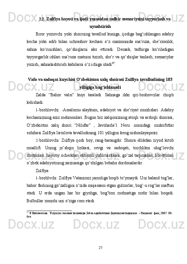 272.2. Zulfiya   hayoti   va   ijodi   yuzasidan   tadbir   ssenariysini   tayyorlash   va
uyushtirish
Biror   yozuvchi   yoki   shoirning tavallud  kuniga,  ijodiga  bag‘ishlangan  adabiy
kecha   yoki   adib   bilan   uchrashuv   kechasi   o‘z   mazmunida   ma’ruza,   she’rxonlik,
sahna   ko‘rinishlari,   qo‘shiqlarni   aks   ettiradi.   Demak,   tadbirga   ko‘riladigan
tayyorgarlik ishlari ma’ruza matnini tuzish, she’r va qo‘shiqlar tanlash, ssenariylar
yozish,   sahnalashtirish   kabilarni o‘z   ichiga   oladi 27
.
Vafo va sadoqat kuychisi O‘zbekiston xalq shoirasi Zulfiya tavalludining 103
yilligiga bag‘ishlanadi
Zalda   “Bahor   valsi”   kuyi   taraladi.   Sahnaga   ikki   qiz-boshovcilar   chiqib
kelishadi.
1- boshlovchi:   -Assalomu   alaykum,   adabiyot   va   she’riyat   muxlislari.   Adabiy
kechamizning aziz mehmonlari. Bugun biz xalqimizning atoqli va ardoqli shoirasi,
O‘zbekiston   xalq   shoiri   “Nilufar”   ,   Javoharla’l   Neru   nomidagi   mukofotlar
sohibasi   Zulfiya   Isroilova   tavalludining   101   yilligini   keng   nishonlayapmiz.
2- boshlovchi:   Zulfiya   ijodi   boy,   rang-barangdir.   Shoira   ellikdan   ziyod   kitob
muallifi.   Uning   jo‘shqin   lirikasi,   sevgi   va   sadoqati,   tinchlikni   ulug‘lovchi
dostonlari, hayotiy ocherklari ehtirosli publitsistikasi, go‘zal tarjimalari, librettolari
o‘zbek adabiyotining   xazinasiga   qo‘shilgan   bebaho durdonalardir.
Zulfiya
1- boshlvchi: Zulfiya Vatanimiz jamoliga boqib to‘ymaydi. Uni baland tog‘lar,
bahor faslining go‘zalligini o‘zida mujassam etgan gulzorlar, bog‘-u rog‘lar maftun
etadi.   U   еrda   ungan   har   bir   giyohga,   bog‘bon   mehnatiga   mehr   bilan   boqadi.
Bulbullar   xonishi   uni o‘ziga rom   etadi.
27
 Р.Ниёзметова. Узлуксиз таълим тизимида ўзбек адабиётини ўқитиш методикаси. –Тошкент: фан, 2007. 88-
бет. 