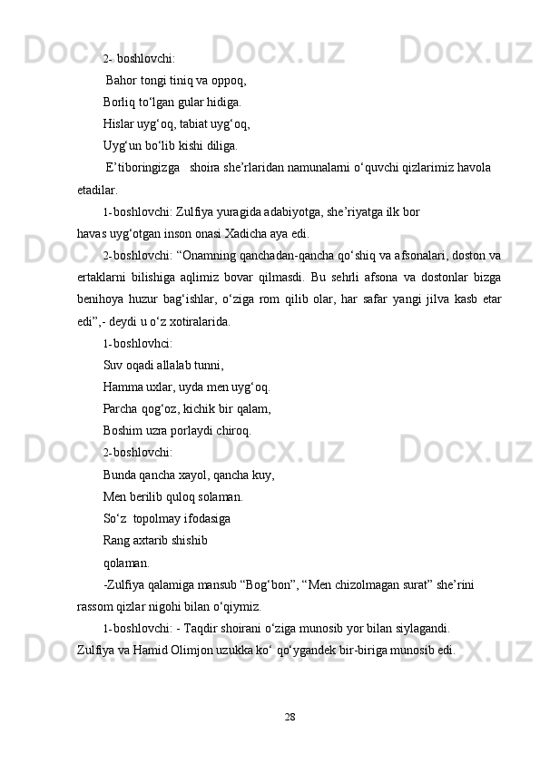 282- boshlovchi:
Bahor tongi tiniq va oppoq,  
Borliq to‘lgan gular hidiga.  
Hislar uyg‘oq, tabiat uyg‘oq,
Uyg‘un   bo‘lib   kishi   diliga.
E’tiboringizga shoira she’rlaridan namunalarni   o‘quvchi qizlarimiz   havola  
etadilar.
1- boshlovchi:   Zulfiya   yuragida   adabiyotga,   she’riyatga   ilk   bor  
havas   uyg‘otgan inson   onasi   Xadicha   aya edi.
2- boshlovchi: “Onamning qanchadan-qancha qo‘shiq va afsonalari, doston va
ertaklarni   bilishiga   aqlimiz   bovar   qilmasdi.   Bu   sehrli   afsona   va   dostonlar   bizga
benihoya   huzur   bag‘ishlar,   o‘ziga   rom   qilib   olar,   har   safar   yangi   jilva   kasb   etar
edi”,-   deydi   u   o‘z xotiralarida.
1- boshlovhci:
Suv   oqadi   allalab   tunni,
Hamma uxlar, uyda men uyg‘oq.
Parcha qog‘oz, kichik bir qalam,
Boshim   uzra   porlaydi   chiroq.
2- boshlovchi:
Bunda qancha xayol, qancha kuy,
Men   berilib   quloq   solaman.
So‘z   topolmay   ifodasiga  
Rang   axtarib   shishib  
qolaman.
-Zulfiya qalamiga mansub “Bog‘bon”,   “Men chizolmagan surat” she’rini  
rassom   qizlar nigohi   bilan   o‘qiymiz.
1- boshlovchi:   -   Taqdir   shoirani   o‘ziga   munosib   yor   bilan   siylagandi.  
Zulfiya   va   Hamid Olimjon uzukka   ko‘   qo‘ygandek bir-biriga   munosib edi. 