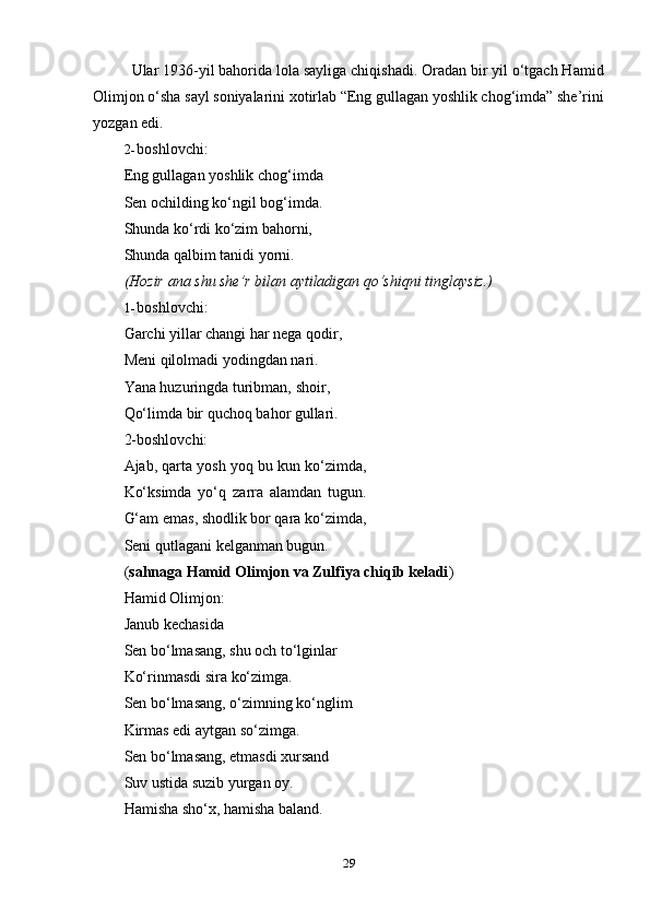 29Ular 1936-yil bahorida lola sayliga chiqishadi. Oradan bir yil o‘tgach Hamid
Olimjon o‘sha sayl soniyalarini xotirlab “Eng gullagan yoshlik chog‘imda” she’rini
yozgan edi.
2- boshlovchi:
Eng gullagan yoshlik chog‘imda
Sen ochilding ko‘ngil bog‘imda.
Shunda ko‘rdi ko‘zim bahorni,  
Shunda   qalbim   tanidi   yorni.
(Hozir   ana   shu   she’r   bilan   aytiladigan   qo‘shiqni   tinglaysiz.)
1- boshlovchi:
Garchi yillar changi har nega qodir,
Meni   qilolmadi   yodingdan   nari.
Yana huzuringda turibman, shoir,  
Qo‘limda bir quchoq bahor gullari.
2-boshlovchi:
Ajab, qarta yosh yoq bu kun ko‘zimda,
Ko‘ksimda   yo‘q   zarra   alamdan   tugun.
G‘am emas, shodlik bor qara ko‘zimda,
Seni   qutlagani   kelganman bugun.
( sahnaga Hamid Olimjon va Zulfiya chiqib keladi )
Hamid Olimjon:
Janub   kechasida
Sen bo‘lmasang, shu och to‘lginlar
Ko‘rinmasdi   sira   ko‘zimga.
Sen bo‘lmasang, o‘zimning ko‘nglim
Kirmas edi aytgan so‘zimga.
Sen bo‘lmasang, etmasdi xursand
Suv   ustida   suzib yurgan oy.
Hamisha   sho‘x,   hamisha   baland. 