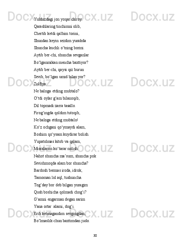 30Yulduzdagi jon yoqar chiroy.  
Qarashlaring tinchimni olib,  
Chertib ketdi qalbim torini,  
Shundan keyin sezdim yurakda  
Shuncha kuchli o‘tning borini.  
Aytib ber-chi, shuncha sevganlar
Bo‘lganmikan mencha baxtiyor?
Aytib ber-chi, qaysi qiz burun  
Sevib,   bo‘lgan   umid bilan yor?
Zulfiya:
Ne baloga etding mubtalo?
O‘tdi oylar g‘am bilanoqib,
Dil topmadi zarra   tasallo.
Firog‘ingda qoldim tutoqib,
Ne   baloga   etding   mubtalo!
Ko‘z ochgani qo‘ymaydi alam,  
Boshim qo‘ysam kuydirar bolish.
Yupatolmas kitob va qalam,  
Misralarim   ko‘tarar   nolish.
Nahot shuncha ma’sum, shuncha pok
Sevishmoqda   alam   bor   shuncha?
Bardosh bermas iroda, idrok,  
Tamoman lol aql, tushuncha.  
Tog‘day bor deb bilgan yuragim
Qush boshicha qolmadi chog‘i?  
G‘amni еngarman degan sarim  
Yana   ortar   alami,   dog‘i.
Erib ketmagandim sevgingdan,  
Bo‘lmaslik-chun   baxtimdan   judo. 