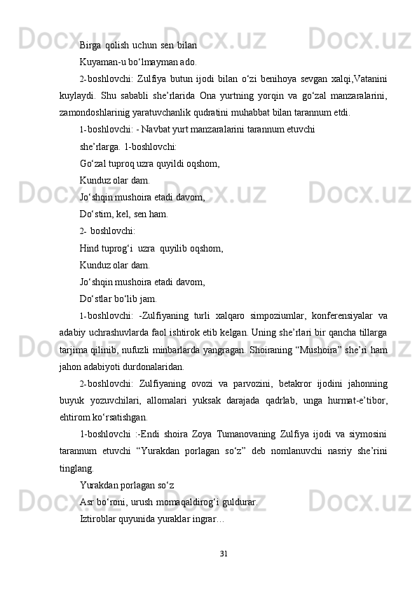 31Birga   qolish   uchun   sen   bilan
Kuyaman-u   bo‘lmayman   ado.
2- boshlovchi:   Zulfiya   butun   ijodi   bilan   o‘zi   benihoya   sevgan   xalqi,Vatanini
kuylaydi.   Shu   sababli   she’rlarida   Ona   yurtning   yorqin   va   go‘zal   manzaralarini,
zamondoshlarinig   yaratuvchanlik   qudratini   muhabbat   bilan   tarannum   etdi.
1- boshlovchi: - Navbat yurt manzaralarini tarannum etuvchi 
she’rlarga.   1-boshlovchi:
Go‘zal tuproq uzra   quyildi oqshom,  
Kunduz   olar   dam.
Jo‘shqin mushoira etadi davom,
Do‘stim,   kel,   sen ham.
2- boshlovchi:
Hind   tuprog‘i   uzra   quyilib   oqshom,  
Kunduz   olar   dam.
Jo‘shqin mushoira etadi davom,
Do‘stlar   bo‘lib jam.
1- boshlovchi:   -Zulfiyaning   turli   xalqaro   simpoziumlar,   konferensiyalar   va
adabiy uchrashuvlarda faol ishtirok etib kelgan. Uning she’rlari bir qancha tillarga
tarjima qilinib, nufuzli minbarlarda yangragan. Shoiraning “Mushoira” she’ri ham
jahon adabiyoti   durdonalaridan.
2- boshlovchi:   Zulfiyaning   ovozi   va   parvozini,   betakror   ijodini   jahonning
buyuk   yozuvchilari,   allomalari   yuksak   darajada   qadrlab,   unga   hurmat-e’tibor,
ehtirom   ko‘rsatishgan.
1-boshlovchi   :-Endi   shoira   Zoya   Tumanovaning   Zulfiya   ijodi   va   siymosini
tarannum   etuvchi   “Yurakdan   porlagan   so‘z”   deb   nomlanuvchi   nasriy   she’rini
tinglang.
Yurakdan   porlagan   so‘z
Asr bo‘roni, urush momaqaldirog‘i guldurar.
Iztiroblar   quyunida   yuraklar   ingrar… 