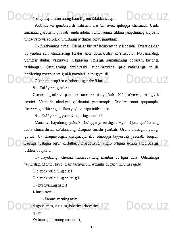 32Yer   qattiq,   ammo uning   ham   fig‘oni   falakka   chiqar.
Portlash   va   gumburlash   dahshati   aro   bir   ovoz   quloqqa   chalinadi.   Unda
zaminningjarohati,   quvvati,   unda   adolat   uchun   jonini   tikkan   jangchining   shijoati,
unda-vafo   va   sodiqlik,   umidning o‘chmas   olovi jamuljam.
U-  Zulfiyaning ovozi. Olchalar  bir  saf kelinday to‘y libosida. Yuksaklaklar
qo‘ynidan   adir   etaklaridagi   lolalar   anor   donalariday   ko‘rinayotir.   Maysalardagi
yomg‘ir   durlari   yaltiraydi.   Ufqlardan   ufqlarga   kamalakning   beqasam   ko‘prigi
tashlangan.   Qushlarning   chuldirashi,   subhidamning   ipak   nafaslariga   to‘lib,
borliqning mastona   va   g‘olib   navolari-la tong yoildi.
O‘zbek tuprog‘idagi bahorning tashrifi bu!
Bu-   Zulfiyaning   so‘zi!
Osmon   og‘ushida   paxtazor   ummoni   chayqaladi.   Xalq   o‘zining   mangulik
qasrini,   Vatanida   abadiyat   gulshanini   yaratmoqda.   Orzular   qanot   qoqmoqda.
Insonning   o‘tkir   nigohi   fazo yaylovlariga intilmoqda.
Bu-   Zulfiyaning   yurakdan   porlagan   so‘zi!
Mana   u-   hayotning   yuksak   cho‘qqisiga   erishgan   Ayol.   Qora   qoshlarning
nafis   chimirilishi,   ko‘zlarining   chaqnab   turishi   jozibali.   Orom   bilmagan   yuragi
go‘zal.   U-   chaqnayotgan   chaqmoqni   ilib   olmoqqa   tayyordek   jasoratli   boqadi.
Boshga   tushgan   og‘ir   kulfatlarni   mardonavor   еngib   o‘tgani   uchun   shodliklarga
oshkor   boqadi   u.
U-   hayotning,   cheksiz   muhabbatning   manbai   bo‘lgan   Ona!   Odamlarga
taqdirdagi Momo Havo,   olam   tashvishini   o‘ziniki   bilgan   tinchimas qalb!
U   o‘zbek   xalqining   qizi!
U o‘zbek xalqining qo‘shig‘i!
U-   Zulfiyaning qalbi!
1- boshlovchi:
- Salom, mening aziz 
dugonalarim,   Azizim,   lobarim,   chevarim
qizlar.
Ey   toza   qalbimning   oshnolari, 