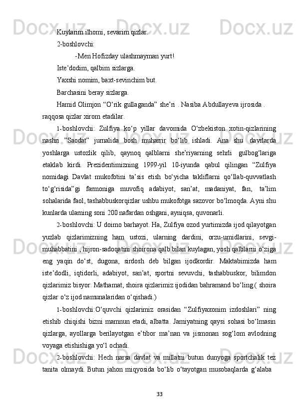 33Kuylarim ilhomi, sevarim qizlar.
2-boshlovchi:
- Men   Hofizday   ulashmayman   yurt!
Iste’dodim,   qalbim   sizlarga.
Yaxshi nomim, baxt-sevinchim but.
Barchasini   beray   sizlarga.
Hamid Olimjon   “O‘rik gullaganda” she’ri . Nasiba Abdullayeva ijrosida .
raqqosa   qizlar   xirom   etadilar.
1- boshlovchi:   Zulfiya   ko‘p   yillar   davomida   O‘zbekiston   xotin-qizlarining
nashri   ”Saodat”   jurnalida   bosh   muharrir   bo‘lib   ishladi.   Ana   shu   davrlarda
yoshlarga   ustozlik   qilib,   qaynoq   qalblarni   she’riyarning   sehrli   gulbog‘lariga
еtaklab   kirdi.   Prezidentimizning   1999-yil   10-iyunda   qabul   qilingan   “Zulfiya
nomidagi   Davlat   mukofotini   ta’sis   etish   bo‘yicha   takliflarni   qo‘llab-quvvatlash
to‘g‘risida”gi   farmoniga   muvofiq   adabiyot,   san’at,   madaniyat,   fan,   ta’lim
sohalarida faol, tashabbuskorqizlar ushbu mukofotga sazovor bo‘lmoqda. Ayni shu
kunlarda   ularning soni 200   nafardan   oshgani,   ayniqsa,   quvonarli.
2- boshlovchi: U doimo barhayot. Ha, Zulfiya ozod yurtimizda ijod qilayotgan
yuzlab   qizlarimizning   ham   ustozi,   ularning   dardini,   orzu-umidlarini,   sevgi-
muhabbatini , hijron-sadoqatini shoirona qalb bilan kuylagan, yosh qalblarni o‘ziga
eng   yaqin   do‘st,   dugona,   sirdosh   deb   bilgan   ijodkordir.   Maktabimizda   ham
iste’dodli,   iqtidorli,   adabiyot,   san’at,   sportni   sevuvchi,   tashabbuskor,   bilimdon
qizlarimiz bisyor. Mathamat, shoira qizlarimiz ijodidan bahramand bo‘ling.( shoira
qizlar   o‘z ijod   namunalaridan o‘qishadi.)
1- boshlovchi:O‘quvchi   qizlarimiz   orasidan   “Zulfiyaxonim   izdoshlari”   ning
еtishib   chiqishi   bizni   mamnun   etadi,   albatta.   Jamiyatning   qaysi   sohasi   bo‘lmasin
qizlarga,   ayollarga   berilayotgan   e’tibor   ma’nan   va   jismonan   sog‘lom   avlodning
voyaga   еtishishiga yo‘l   ochadi.
2- boshlovchi:   Hech   narsa   davlat   va   millatni   butun   dunyoga   sportchalik   tez
tanita   olmaydi.   Butun   jahon   miqyosida   bo‘lib   o‘tayotgan   musobaqlarda   g‘alaba 