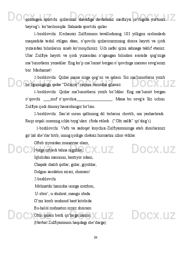 34qozongan   sportchi   qizlarimiz   sharafiga   davlatimiz   madhiysi   jo‘rligida   yurtimiz
bayrog‘i   ko‘tarilmoqda.   Sahnada   sportchi   qizlar.
1- boshlovchi:   Kechamiz   Zulfixonim   tavalludining   103   yilligini   nishonlash
maqsadida   tashil   etilgan   ekan,   o‘quvchi   qizlarimimzning   shoira   hayoti   va   ijodi
yuzasidan bilimlarini sinab ko‘moqchimiz. Uch nafar qizni sahnaga taklif etamiz.
Ular   Zulfiya   hayoti   va   ijodi   yuzasidan   o‘rgangan   bilimlari   asosida   qog‘ozga
ma’lumotlarni yozadilar. Eng ko‘p ma’lumot bergan o‘quvchiga maxsus sovg‘amiz
bor.   Marhamat!
2- boshlovchi:   Qizlar   mana   sizga   qog‘oz   va   qalam.   Siz   ma’lumotlarni   yozib
bo‘lguningizga   qadar   “Dilxiroj” raqsini tomosha   qilamiz.
1- boshlovchi:   Qizlar   ma’lumotlarni   yozib   bo‘ldilar.   Eng   ma’lumot   bergan
o‘quvchi                      sinf   o‘quvchisi                                    .   Mana   bu   sovg‘a   Siz   uchun.
Zulfiya   ijodi   doimiy   hamrohingiz   bo‘lsin.
2- boshlovchi:   San’at   inson   qalbining   dil   torlarini   chertib,   uni   yashartiradi.
Raqs   orqali   insonnig   ichki   tuyg‘ulari   ifoda   etiladi.   (“Olti   xalfa”   qo‘shig‘i)
1-boshlovchi:   Vafo   va   sadoqat   kuychisi-Zulfiyaxonimga   atab   shoirlarimiz
go‘zal   she’rlar   bitib,   uning   ijodiga   cheksiz   hurmatini   izhor   etdilar.
Oftob ziyosidan munavvar olam,  
Nurga intiladi tahna nigohlar,  
Iqbolidan mamnun, baxtiyor odam,  
Chapak chalib qutlar, gular, giyohlar,
Gulgun   saodatim   sizsiz,   shoiram!
2-boshlovchi:
Mehnatdir hamisha umrga mezbon,
U-obro‘,   u-shuhrat,   mangu   obida.
O‘zni korib xushnud baxt kitobida.
Bu-halol mehnatim sizsiz shoiram  
Oltin   qalam   berdi qo‘larga   zamon.
(Navbat   Zulfiyaxonim   haqidagi   she’rlarga) 