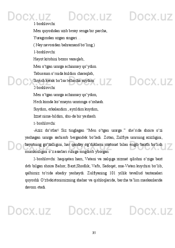 351-boshlovchi:
Men   quyoshdan   uzib   beray   senga   bir   parcha,
Yuragimdan   uzgan   singari…
( Nay navosidan bahramand bo‘ling.)
1-boshlovchi:
Hayot kitobini bexos   varaqlab,
Men o‘tgan umrga achinmay qo‘ydim.
Tabussum o‘rnida kuldim charaqlab,  
Suyish kerak bo‘lsa telbacha suydim.  
2-boshlovchi:
Men o‘tgan umrga achinmay qo‘ydim,  
Hech kimda ko‘rmayin umrimga o‘xshash.
Suydim, erkalandim , ayrildim kuydim,  
Izzat   nima-bildim,   shu-da   bir   yashash.
1- boshlovchi:
-Aziz   do‘stlar!   Siz   tinglagan   “Men   o‘tgan   umrga..”   she’rida   shoira   o‘zi
yashagan   umrga   sarhisob   bergandek   bo‘ladi.   Zotan,   Zulfiya   umrning   azizligini,
hayotning   go‘zalligini,   har   qanday   og‘rliklarni   matonat   bilan   еngib   baxtli   bo‘lish
mumkinligini   o‘z asarlari ruhiga   singdirib   yborgan.
2- boshlovchi:   haqiqatan   ham,   Vatani   va   xalqiga   xizmat   qilishni   o‘ziga   baxt
deb bilgan shoira Bahor, Baxt,Shodlik, Vafo,   Sadoqat, ona-Vatan kuychisi bo‘lib,
qalbimiz   to‘rida   abadiy   yashaydi.   Zulfiyaning   101   yillik   tavallud   tantanalari
quyoshli O‘zbekistonimizning shahar va qishloqlarida, barcha ta’lim maskanlarida
davom   etadi. 