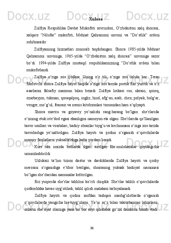 36Xulosa
Zulfiya   Respublika   Davlat   Mukofoti   sovrindori,   O‘zbekiston   xalq   shoirasi,
xalqaro   “Nilufar”   mukofoti,   Mehnat   Qahramoni   unvoni   va   “Do‘stlik”   ordeni
sohibnasidir.
Zulfiyaninng   hizmatlari   munosib   taqdirlangan.   Shoira   1985-yilda   Mehnat
Qahramoni   unvoniga,   1965-yilda   “O‘zbekiston   xalq   shoirasi”   unvoniga   sazor
bo‘di.   1994-yilda   Zulfiya   mustaqil   respublikamizning   “Do‘stlik   ordeni   bilan
mukofotlandi.
Zulfiya   o‘ziga   xos   ijodkor.   Uning   o‘z   tili,   o‘ziga   xos   uslubi   bor.   Teran
fikrlovchi shoira Zulfiya hayot haqida o‘ziga xos tarzda poetik fikr yuritdi va o‘z
asarlarini   falsafiy   mazmun   bilan   bezadi.   Zulfiya   lirikasi   rus,   ukrain,   qozoq,
ozarbayjon, tukman, qoraqalpoq, ingliz, hind, afg‘on, arab, chex, polyak, bolg‘ar,
venger,   mo‘g‘ul,   fransuz   va   nemis kitobxonlari   tomonidan   ham   o‘qilyapti.
Shoira   mavzu   va   goyaviy   yo‘nalishi   rang-barang   bo‘lgan   she’rlarida
o‘zining etuk iste’dod egasi ekanligini namoyon eta olgan. She’rlarida qo‘llanilgan
tasvir usullari va vositalari, badiiy obrazlar tuyg‘u va kechinmani o‘ziga xos tarzda
tasvirlashga   yo‘naltirilgan.   Zulfiya   hayoti   va   ijodini   o‘rganish   o‘quvchilarda
insoniy   fazilatlarni   yuksaltirishga katta yordam   beradi.
Kurs   ishi   imizda   boblarda   ilgari   surilgan   fikr-mulohazalar   quyidagicha
umumlashtirildi:
Uzluksiz   ta’lim   tizimi   dastur   va   darsliklarida   Zulfiya   hayoti   va   ijodiy
merosini   o‘rganishga   e’tibor   berilgan,   shoiraning   yuksak   badiiyat   namunasi
bo‘lgan she’rlaridan namunalar keltirilgan.
Biz   yuqorida   she’rlar   tahlilini   ko‘rib   chiqdik.   She’rlar   tahlili   o‘quvchilarda
ijodkorlikka   havas uyg’otiladi,   tahlil qilish   malakasi   tarbiyalanadi.
Zulfiya   hayoti   va   ijodini   sinfdan   tashqari   mashg‘ulotlarda   o‘rganish
o‘quvchilarda   yangicha   his-tuyg‘ularni.   Ya’ni   so‘z   bilan   takrorlanmas   lahzalarni,
onlarni   she’riyat   olamiga   yana   bir   bor   sayr   qilishdek   go‘zal   damlarni   baxsh   etadi. 