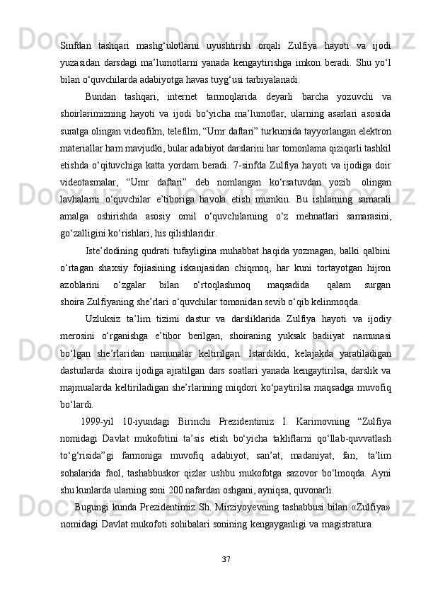 37Sinfdan   tashqari   mashg‘ulotlarni   uyushtirish   orqali   Zulfiya   hayoti   va   ijodi
yuzasidan   darsdagi   ma’lumotlarni   yanada   kengaytirishga   imkon   beradi.   Shu   yo‘l
bilan o‘quvchilarda   adabiyotga   havas tuyg‘usi tarbiyalanadi.
Bundan   tashqari,   internet   tarmoqlarida   deyarli   barcha   yozuvchi   va
shoirlarimizning   hayoti   va   ijodi   bo‘yicha   ma’lumotlar,   ularning   asarlari   asosida
suratga olingan videofilm, telefilm, “Umr daftari” turkumida tayyorlangan elektron
materiallar ham mavjudki, bular adabiyot darslarini har tomonlama qiziqarli tashkil
etishda   o‘qituvchiga   katta   yordam   beradi.   7-sinfda   Zulfiya   hayoti   va   ijodiga   doir
videotasmalar,   “Umr   daftari”   deb   nomlangan   ko‘rsatuvdan   yozib   olingan
lavhalarni   o‘quvchilar   e’tiboriga   havola   etish   mumkin.   Bu   ishlarning   samarali
amalga   oshirishda   asosiy   omil   o‘quvchilarning   o‘z   mehnatlari   samarasini,
go‘zalligini   ko‘rishlari,   his   qilishlaridir.
Iste’dodining   qudrati   tufayligina   muhabbat   haqida   yozmagan,   balki   qalbini
o‘rtagan   shaxsiy   fojiasining   iskanjasidan   chiqmoq,   har   kuni   tortayotgan   hijron
azoblarini        o‘zgalar        bilan        o‘rtoqlashmoq         maqsadida          qalam       surgan
shoira   Zulfiyaning   she’rlari   o‘quvchilar   tomonidan sevib   o‘qib   kelinmoqda.
Uzluksiz   ta’lim   tizimi   dastur   va   darsliklarida   Zulfiya   hayoti   va   ijodiy
merosini   o‘rganishga   e’tibor   berilgan,   shoiraning   yuksak   badiiyat   namunasi
bo‘lgan   she’rlaridan   namunalar   keltirilgan.   Istardikki,   kelajakda   yaratiladigan
dasturlarda   shoira   ijodiga   ajratilgan   dars   soatlari   yanada   kengaytirilsa,   darslik   va
majmualarda  keltiriladigan  she’rlarining  miqdori   ko‘paytirilsa   maqsadga   muvofiq
bo‘lardi.
1999-yil   10-iyundagi   Birinchi   Prezidentimiz   I.   Karimovning   “Zulfiya
nomidagi   Davlat   mukofotini   ta’sis   etish   bo‘yicha   takliflarni   qo‘llab-quvvatlash
to‘g‘risida”gi   farmoniga   muvofiq   adabiyot,   san’at,   madaniyat,   fan,   ta’lim
sohalarida   faol,   tashabbuskor   qizlar   ushbu   mukofotga   sazovor   bo‘lmoqda.   Ayni
shu kunlarda   ularning   soni   200   nafardan oshgani,   ayniqsa,   quvonarli.
Bugungi   kunda Prezidentimiz Sh.  Mirziyoyevning tashabbusi  bilan   «Zulfiya»
nomidagi   Davlat   mukofoti   sohibalari   sonining   kengayganligi   va   magistratura 