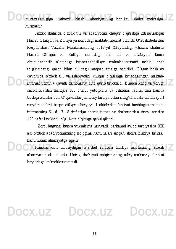 38mutaxassisligiga   imtiyozli   kirish   imkoniyatining   berilishi   shoira   xotirasiga
hurmatdir.
Jizzax   shahrida   o‘zbek   tili   va   adabiyotini   chuqur   o‘qitishga   ixtisoslashgan
Hamid Olimjon va Zulﬁya ya nomidagi maktab-internat ochildi. O‘zbekzbekiston
Respublikasi   Vazirlar   Mahkamasining   2017-yil   23-iyundagi   «Jizzax   shahrida
Hamid   Olimjon   va   Zulﬁya   nomidagi   ona   tili   va   adabiyoti   fanini
chuqurlashtirib   o‘qitishga   ixtisoslashtirilgan   maktab-internatni   tashkil   etish
to‘g‘risida»gi   qarori   bilan   bu   ezgu   maqsad   amalga   oshirildi.   O‘tgan   besh   oy
davomida   o‘zbek   tili   va   adabiyotini   chuqur   o‘qitishga   ixtisoslashgan   maktab-
internat uchun 4 qavatli zamonaviy bino qurib bitkazildi. Binoda keng va yorug‘
sinfxonalardan   tashqari   100   o‘rinli   yotoqxona   va   oshxona,   faollar   zali   hamda
boshqa xonalar bor. O‘quvchilar jismoniy tarbiya bilan shug‘ullanishi uchun sport
maydonchalari   barpo   etilgan.   Joriy   yil   1-oktabrdan   faoliyat   boshlagan   maktab-
internatning   5-,   6-,   7-,   8-sinﬂariga   barcha   tuman   va   shaharlardan   sinov   asosida
120 nafar   iste’dodli   o‘g‘il-qiz o‘qishga   qabul   qilindi.
Zero, bugungi kunda yuksak ma’naviyatli, barkamol avlod tarbiyasida XX
asr   o‘zbek   adabiyotimizning   ko‘pgina   namunalari   singari   shoira   Zulfiya   lirikasi
ham   muhim   ahamiyatga   egadir.
Kamdan-kam   uchraydigan   iste’dod   sohibasi   Zulfiya   asarlarining   estetik
ahamiyati   juda   kattadir.   Uning   she’riyati   xalqimizning   ruhiy-ma’naviy   olamini
boyitishga   ko‘maklashaveradi. 