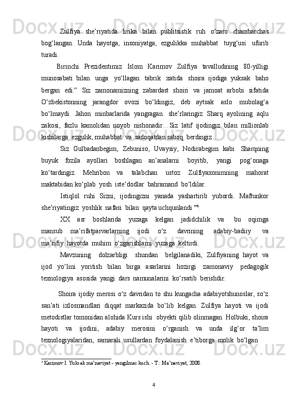 4Zulfiya   she’riyatida   lirika   bilan   publitsistik   ruh   o‘zaro   chambarchas
bog‘langan.   Unda   hayotga,   insoniyatga,   ezgulikka   muhabbat   tuyg‘usi   ufurib
turadi.
Birinchi   Prezidentimiz   Islom   Karimov   Zulfiya   tavalludining   80-yilligi
munosabati   bilan   unga   yo‘llagan   tabrik   xatida   shoira   ijodiga   yuksak   baho
bergan   edi:”   Siz   zamonamizning   zabardast   shoiri   va   jamoat   arbobi   sifatida
O‘zbekistonning   jarangdor   ovozi   bo‘ldingiz,   deb   aytsak   aslo   mubolag‘a
bo‘lmaydi.   Jahon   minbarlarida   yangragan   she’rlaringiz   Sharq   ayolining   aqlu
zakosi,   fazlu   kamolidan   noyob   nishonadir…Siz   latif   ijodingiz   bilan   millionlab
kishilarga   ezgulik, muhabbat   va   sadoqatdan saboq   berdingiz…
Siz   Gulbadanbegim,   Zebuniso,   Uvaysiy,   Nodirabegim   kabi   Sharqning
buyuk   fozila   ayollari   boshlagan   an’analarni   boyitib,   yangi   pog‘onaga
ko‘tardingiz.   Mehribon   va   talabchan   ustoz   Zulfiyaxonimning   mahorat
maktabidan ko‘plab   yosh  iste’dodlar   bahramand   bo‘ldilar.
Istiqlol   ruhi   Sizni,   ijodingizni   yanada   yashartirib   yubordi.   Maftunkor
she’riyatingiz   yoshlik   nafasi   bilan   qayta uchqunlandi   ” 4
.
XX       asr       boshlarida       yuzaga       kelgan       jadidchilik       va         bu       oqimga
mansub       ma’rifatparvarlarning       ijodi       o‘z         davrining         adabiy-badiiy         va
ma’rifiy   hayotda   muhim   o‘zgarishlarni   yuzaga   keltirdi.
Mavzuning       dolzarbligi       shundan       belgilanadiki,   Zulfiyaning   hayot   va
ijod   yo‘lini   yoritish   bilan   birga   asarlarini   hozirgi   zamonaviy   pedagogik
texnologiya   asosida   yangi   dars   namunalarini   ko‘rsatib   berishdir.
Shoira   ijodiy   merosi   o‘z   davridan   to   shu   kungacha   adabiyotshunoslar,   so‘z
san’ati   ixlosmandlari   diqqat   markazida   bo‘lib   kelgan.   Zulfiya   hayoti   va   ijodi
metodistlar tomonidan alohida Kurs ishi  obyekti qilib olinmagan. Holbuki, shoira
hayoti   va   ijodini,   adabiy   merosini   o‘rganish   va   unda   ilg‘or   ta’lim
texnologiyalaridan,   samarali   usullardan   foydalanish   e’tiborga   molik   bo‘lgan
4  
Karimov   I.   Yuksak   ma’naviyat   -   yеngilmas   kuch.   -   T.:   Ma’naviyat,   2008. 