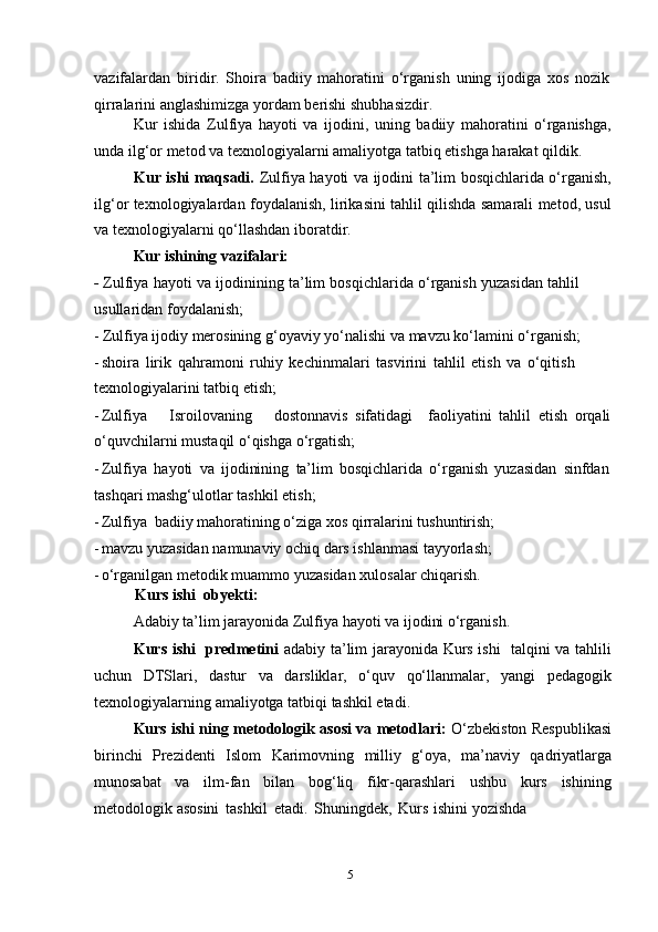 5vazifalardan   biridir.   Shoira   badiiy   mahoratini   o‘rganish   uning   ijodiga   xos   nozik
qirralarini   anglashimizga   yordam   berishi   shubhasizdir.
Kur   ishida   Zulfiya   hayoti   va   ijodini,   uning   badiiy   mahoratini   o‘rganishga,
unda   ilg‘or   metod va   texnologiyalarni   amaliyotga   tatbiq etishga   harakat qildik.
Kur ishi maqsadi.   Zulfiya hayoti va ijodini ta’lim bosqichlarida o‘rganish,
ilg‘or texnologiyalardan foydalanish, lirikasini tahlil qilishda samarali metod, usul
va   texnologiyalarni   qo‘llashdan   iboratdir.
Kur ishining   vazifalari:
-   Zulfiya   hayoti   va   ijodinining   ta’lim   bosqichlarida   o‘rganish   yuzasidan   tahlil  
usullaridan foydalanish;
- Zulfiya   ijodiy   merosining   g‘oyaviy   yo‘nalishi   va   mavzu   ko‘lamini   o‘rganish;
- shoira   lirik   qahramoni   ruhiy   kechinmalari   tasvirini   tahlil   etish   va   o‘qitish  
texnologiyalarini   tatbiq   etish;
- Zulfiya Isroilovaning dostonnavis   sifatidagi faoliyatini   tahlil   etish   orqali
o‘quvchilarni   mustaqil   o‘qishga   o‘rgatish;
- Zulfiya   hayoti   va   ijodinining   ta’lim   bosqichlarida   o‘rganish   yuzasidan   sinfdan
tashqari mashg‘ulotlar tashkil   etish;
- Zulfiya   badiiy   mahoratining   o‘ziga   xos   qirralarini   tushuntirish;
- mavzu   yuzasidan   namunaviy   ochiq   dars   ishlanmasi   tayyorlash;
- o‘rganilgan   metodik   muammo   yuzasidan   xulosalar   chiqarish.
Kurs ishi    obyekti:
Adabiy   ta’lim   jarayonida   Zulfiya   hayoti   va   ijodini   o‘rganish.
Kurs ishi   predmetini   adabiy ta’lim jarayonida Kurs ishi   talqini va tahlili
uchun   DTSlari,   dastur   va   darsliklar,   o‘quv   qo‘llanmalar,   yangi   pedagogik
texnologiyalarning   amaliyotga   tatbiqi   tashkil   etadi.
Kurs ishi ning metodologik asosi va metodlari:   O‘zbekiston Respublikasi
birinchi   Prezidenti   Islom   Karimovning   milliy   g‘oya,   ma’naviy   qadriyatlarga
munosabat   va   ilm-fan   bilan   bog‘liq   fikr-qarashlari   ushbu   kurs   ishining
metodologik   asosini   tashkil   etadi.   Shuningdek,   Kurs   ishini   yozishda 