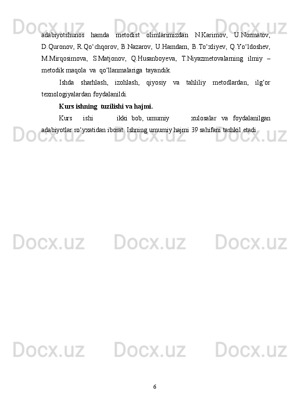 6adabiyotshunos   hamda   metodist   olimlarimizdan   N.Karimov,   U.Normatov,
D.Quronov,   R.Qo‘chqorov,   B.Nazarov,   U.Hamdam,   B.To‘xliyev,   Q.Yo‘ldoshev,
M.Mirqosimova,   S.Matjonov,   Q.Husanboyeva,   T.Niyazmetovalarning   ilmiy   –
metodik   maqola   va   qo‘llanmalariga   tayandik.
Ishda   sharhlash,   izohlash,   qiyosiy   va   tahliliy   metodlardan,   ilg‘or
texnologiyalardan   foydalanildi.
Kurs ishning   tuzilishi   va   hajmi.
Kurs ishi ikki bob, umumiy xulosalar va foydalanilgan
adabiyotlar   ro‘yxatidan iborat.   Ishning   umumiy   hajmi   39 sahifani   tashkil   etadi. 