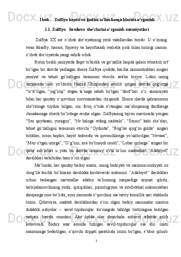 7I bob. Zulfiya   hayoti   va   ijodini   ta’lim   bosqichlarida   o‘rganish
1.1. Zulfiya Isroilova   she’rlarini   o‘rganish   xususiyatlari
Zulfiya   XX   asr   o‘zbek   she’riyatining   yirik   vakillaridan   biridir.   U   o‘zining
teran   falsafiy,   hassos,   fojiaviy   va   hayotbaxsh   realistik   ijodi   bilan   hozirgi   zamon
o‘zbek   she’riyatida   yangi   sahifa   ochdi.
Butun boshli jamiyatda faqat to‘kislik va go‘zallik haqida qalam tebratish urf
bo‘lgan bir  davrda yashagan  shoira Zulfiya ijodida, barcha zamondoshlari  singari
jamiyat   va   tabiat   go‘zalligini   tarannum   etuvchi   satrlar   bisyor.   Lekin   uning
xazinasida   umr   yo‘ldoshi   Hamid   Olimjondan   ayrilib   qolgan   davrda   qog‘ozga
“to‘k”ilgan,   “yig‘loqi”   degan   ta’naga   sabab   bo‘lgan   “dard”lari   o‘z   samimiyati
bilan   har   qanday   o‘quvchini   muvozanatdan   chiqaradi.   Shoira   ularda   qahramonini
she’rxonga   tuydira   bilgan,   uni   firoq   o‘tida   o‘rtangan   ma’shuqaning   dardlariga
chinakamiga sherik bo‘lishiga erisha olgan. Zulfiyaning hijron mavzusida  yozgan
“Sen   qaydasan,   yuragim”,   “Ne   baloga   etding   mubtalo”,   “Sensiz”   kabi   she’rlari,
tabiat   go‘zalligini   tarannum   etuvchi   “Oydinda”,   “Bog‘lar   qiyg‘os   gulda”   singari
bitiklari,   inson   taqdiri,   hayot   tashvishi   va   quvonchlariga   yo‘naltirilgan   “Nevara”,
“Men o‘tgan umrga”, “O‘g‘lim, sira bo‘lmaydi urush”, “Lobar qizlarga” singari bir
qator   ash’orlari   u   yoki   bu   davrda   umumiy   o‘rta   ta’lim   maktablari   “Adabiyot”
darsliklari tarkibidan   ham   o‘rin   olgan.
Ma’lumki, har qanday badiiy asarni, uning badiiyati va mazmun-mohiyati ne
chog‘lik   kuchli   bo‘lmasin   darslikka   kiritaverish   imkonsiz.   “Adabiyot”   darsliklari
uchun   tanlangan   materiallar   adabiy   ta’limning   maqsadiga   xizmat   qilishi,
tarbiyalanuvchining  yoshi, qiziqishlari, psixologiyasi  va intellektual  imkoniyatlari
darajasiga mos bo‘lishi, ayni zamonda o‘quvchini ma’naviy komillik sari etaklashi
lozim.   Qolaversa,   maktab   darsliklaridan   o‘rin   olgan   badiiy   namunalar   maxsus
didaktik   ashyolar   –   savol-topshiriqlar   ko‘magida   tahlilga   tortilsagina   kutilgan
natijani   berishi   mumkin.   Aks   holda   ular   shunchaki   axborot   sifatida   qolib
ketaveradi.   Badiiy   asar   asosida   tuzilgan   savol-topshiriqlar   esa   shu   matn
mazmuniga   berkitilgan,   o‘quvchi   diqqati   qaratilishi   lozim   bo‘lgan,   e’tibor   qilinib 