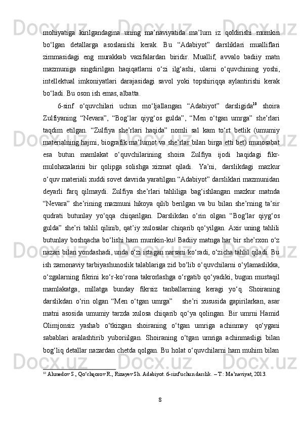 8mohiyatiga   kirilgandagina   uning   ma’naviyatida   ma’lum   iz   qoldirishi   mumkin
bo‘lgan   detallarga   asoslanishi   kerak.   Bu   “Adabiyot”   darsliklari   mualliflari
zimmasidagi   eng   murakkab   vazifalardan   biridir.   Muallif,   avvalo   badiiy   matn
mazmuniga   singdirilgan   haqiqatlarni   o‘zi   ilg‘ashi,   ularni   o‘quvchining   yoshi,
intellektual   imkoniyatlari   darajasidagi   savol   yoki   topshiriqqa   aylantirishi   kerak
bo‘ladi.   Bu   oson   ish   emas,   albatta.
6-sinf   o‘quvchilari   uchun   mo‘ljallangan   “Adabiyot”   darsligida 10
  shoira
Zulfiyaning   “Nevara”,   “Bog‘lar   qiyg‘os   gulda”,   “Men   o‘tgan   umrga”   she’rlari
taqdim   etilgan.   “Zulfiya   she’rlari   haqida”   nomli   sal   kam   to‘rt   betlik   (umumiy
materialning hajmi, biografik ma’lumot va she’rlar bilan birga etti bet) munosabat
esa   butun   mamlakat   o‘quvchilarining   shoira   Zulfiya   ijodi   haqidagi   fikr-
mulohazalarini   bir   qolipga   solishga   xizmat   qiladi.   Ya’ni,   darslikdagi   mazkur
o‘quv materiali xuddi sovet davrida yaratilgan “Adabiyot” darsliklari mazmunidan
deyarli   farq   qilmaydi.   Zulfiya   she’rlari   tahliliga   bag‘ishlangan   mazkur   matnda
“Nevara”   she’rining   mazmuni   hikoya   qilib   berilgan   va   bu   bilan   she’rning   ta’sir
qudrati   butunlay   yo‘qqa   chiqarilgan.   Darslikdan   o‘rin   olgan   “Bog‘lar   qiyg‘os
gulda”   she’ri   tahlil   qilinib,   qat’iy   xulosalar   chiqarib   qo‘yilgan.   Axir   uning   tahlili
butunlay boshqacha bo‘lishi ham mumkin-ku! Badiiy matnga har bir she’rxon o‘z
nazari bilan yondashadi, unda o‘zi istagan narsani ko‘radi, o‘zicha tahlil qiladi. Bu
ish zamonaviy tarbiyashunoslik talablariga zid bo‘lib o‘quvchilarni o‘ylamaslikka,
o‘zgalarning   fikrini   ko‘r-ko‘rona   takrorlashga   o‘rgatib   qo‘yadiki,   bugun   mustaqil
mamlakatga,   millatga   bunday   fikrsiz   tanballarning   keragi   yo‘q.   Shoiraning
darslikdan   o‘rin   olgan   “Men   o‘tgan   umrga”       she’ri   xususida   gapirilarkan,   asar
matni   asosida   umumiy   tarzda   xulosa   chiqarib   qo‘ya   qolingan.   Bir   umrni   Hamid
Olimjonsiz   yashab   o‘tkizgan   shoiraning   o‘tgan   umriga   achinmay   qo‘ygani
sabablari   aralashtirib   yuboriilgan.   Shoiraning   o‘tgan   umriga   achinmasligi   bilan
bog‘liq   detallar   nazardan   chetda   qolgan.   Bu   holat   o‘quvchilarni   ham   muhim   bilan
10
  Ahmedov   S.,   Qo‘chqorov   R.,   Rizayev   Sh. Adabiyot.   6-sinf   uchun darslik.   –   Т.:   Ma’naviyat, 2013. 