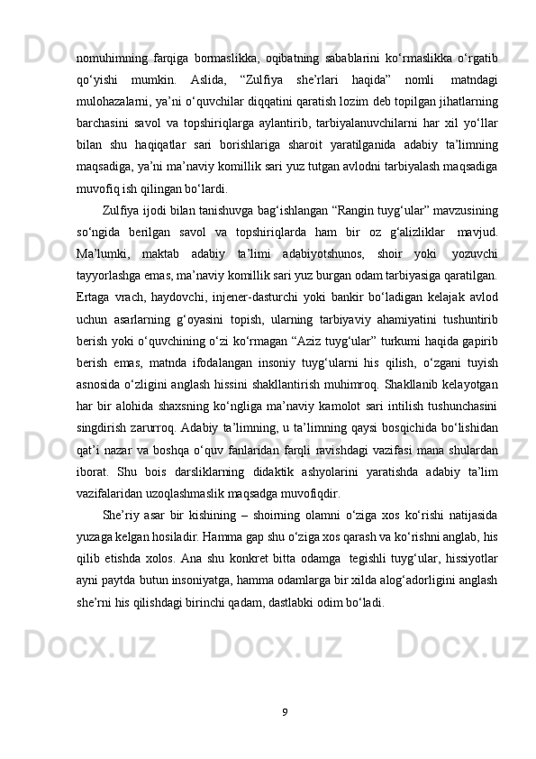 9nomuhimning   farqiga   bormaslikka,   oqibatning   sabablarini   ko‘rmaslikka   o‘rgatib
qo‘yishi   mumkin.   Aslida,   “Zulfiya   she’rlari   haqida”   nomli   matndagi
mulohazalarni, ya’ni o‘quvchilar diqqatini qaratish lozim deb topilgan jihatlarning
barchasini   savol   va   topshiriqlarga   aylantirib,   tarbiyalanuvchilarni   har   xil   yo‘llar
bilan   shu   haqiqatlar   sari   borishlariga   sharoit   yaratilganida   adabiy   ta’limning
maqsadiga, ya’ni ma’naviy komillik sari yuz tutgan avlodni tarbiyalash maqsadiga
muvofiq ish   qilingan   bo‘lardi.
Zulfiya ijodi bilan tanishuvga bag‘ishlangan “Rangin tuyg‘ular” mavzusining
so‘ngida   berilgan   savol   va   topshiriqlarda   ham   bir   oz   g‘alizliklar   mavjud.
Ma’lumki,   maktab   adabiy   ta’limi   adabiyotshunos,   shoir   yoki   yozuvchi
tayyorlashga emas, ma’naviy komillik sari yuz burgan odam tarbiyasiga qaratilgan.
Ertaga   vrach,   haydovchi,   injener-dasturchi   yoki   bankir   bo‘ladigan   kelajak   avlod
uchun   asarlarning   g‘oyasini   topish,   ularning   tarbiyaviy   ahamiyatini   tushuntirib
berish yoki o‘quvchining o‘zi ko‘rmagan “Aziz tuyg‘ular” turkumi haqida gapirib
berish   emas,   matnda   ifodalangan   insoniy   tuyg‘ularni   his   qilish,   o‘zgani   tuyish
asnosida  o‘zligini  anglash  hissini  shakllantirish muhimroq. Shakllanib kelayotgan
har   bir   alohida   shaxsning   ko‘ngliga   ma’naviy   kamolot   sari   intilish   tushunchasini
singdirish   zarurroq.  Adabiy   ta’limning,   u  ta’limning  qaysi   bosqichida   bo‘lishidan
qat’i   nazar   va   boshqa   o‘quv   fanlaridan   farqli   ravishdagi   vazifasi   mana   shulardan
iborat.   Shu   bois   darsliklarning   didaktik   ashyolarini   yaratishda   adabiy   ta’lim
vazifalaridan   uzoqlashmaslik   maqsadga muvofiqdir.
She’riy   asar   bir   kishining   –   shoirning   olamni   o‘ziga   xos   ko‘rishi   natijasida
yuzaga kelgan hosiladir. Hamma gap shu o‘ziga xos qarash va ko‘rishni anglab, his
qilib   etishda   xolos.   Ana   shu   konkret   bitta   odamga   tegishli   tuyg‘ular,   hissiyotlar
ayni paytda butun insoniyatga, hamma odamlarga bir xilda alog‘adorligini anglash
she’rni   his   qilishdagi   birinchi   qadam,   dastlabki   odim   bo‘ladi. 