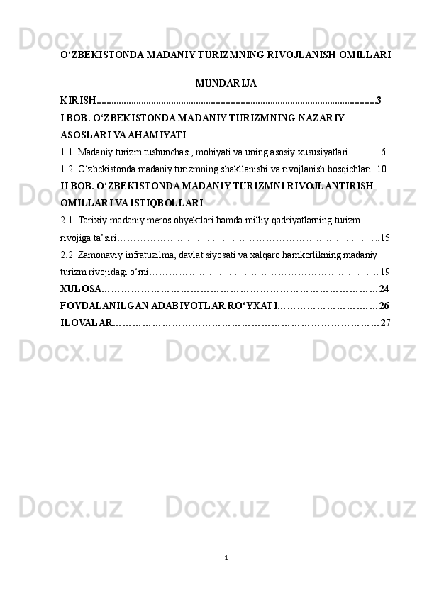 O‘ZBEKISTONDA MADANIY TURIZMNING RIVOJLANISH OMILLARI
MUNDARIJA
KIRISH .................................................................................................................3
I BOB. O‘ZBEKISTONDA MADANIY TURIZMNING NAZARIY 
ASOSLARI VA AHAMIYATI
1.1. Madaniy turizm tushunchasi, mohiyati va uning asosiy xususiyatlari…….…6
1.2. O‘zbekistonda madaniy turizmning shakllanishi va rivojlanish bosqichlari..10
II BOB. O‘ZBEKISTONDA MADANIY TURIZMNI RIVOJLANTIRISH 
OMILLARI VA ISTIQBOLLARI
2.1. Tarixiy-madaniy meros obyektlari hamda milliy qadriyatlarning turizm 
rivojiga ta’siri……………………………………………………………………..15
2.2. Zamonaviy infratuzilma, davlat siyosati va xalqaro hamkorlikning madaniy 
turizm rivojidagi o‘rni……………………………………………………….……19
XULOSA…………………………………………………………………………24
FOYDALANILGAN ADABIYOTLAR RO‘YXATI…………………….……26
ILOVALAR………………………………………………………………………27
1 