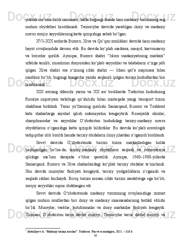 yuksak me’morchilik namunasi, balki bugungi kunda ham madaniy turizmning eng
muhim   obyektlari   hisoblanadi.   Temuriylar   davrida   yaratilgan   ilmiy   va   madaniy
meros xorijiy sayyohlarning katta qiziqishiga sabab bo‘lgan.
XVI–XIX asrlarda Buxoro, Xiva va Qo‘qon xonliklari davrida ham madaniy
hayot rivojlanishda davom  etdi. Bu davrda ko‘plab madrasa, masjid, karvonsaroy
va   bozorlar   qurildi.   Ayniqsa,   Buxoro   shahri   “Islom   madaniyatining   markazi”
sifatida tanilib, musulmon dunyosidan ko‘plab sayyohlar va talabalarni o‘ziga jalb
qilgan.   Xiva   shahri   esa   o‘zining   ichki   shahri   —   Ichan   qal’a   majmuasi   bilan
mashhur bo‘lib, bugungi kungacha yaxshi saqlanib qolgan tarixiy hududlardan biri
hisoblanadi. 5
XIX   asrning   ikkinchi   yarmi   va   XX   asr   boshlarida   Turkiston   hududining
Rossiya   imperiyasi   tarkibiga   qo‘shilishi   bilan   mintaqada   yangi   transport   tizimi
shakllana   boshladi.   Temir   yo‘llarning   qurilishi   Samarqand,   Buxoro   va   Toshkent
kabi   shaharlarga   sayohat   qilish   imkoniyatini   kengaytirdi.   Rossiyalik   olimlar,
sharqshunoslar   va   sayyohlar   O‘zbekiston   hududidagi   tarixiy-madaniy   meros
obyektlarini   o‘rganishga   katta   qiziqish   bildirdilar.   Bu   davrda   ko‘plab   arxeologik
tadqiqotlar olib borildi hamda tarixiy obidalarni ilmiy jihatdan o‘rganish boshlandi.
Sovet   davrida   O‘zbekistonda   turizm   tizimi   markazlashgan   holda
boshqarilgan   bo‘lsa-da,   tarixiy-madaniy   obyektlarni   saqlash   va   restavratsiya
qilishga   ma’lum   darajada   e’tibor   qaratildi.   Ayniqsa,   1960–1980-yillarda
Samarqand,   Buxoro   va   Xiva   shaharlaridagi   ko‘plab   tarixiy   obidalar   ta’mirlandi.
Shu   davrda   muzeylar   faoliyati   kengaydi,   tarixiy   yodgorliklarni   o‘rganish   va
saqlash ishlari kuchaydi. Biroq turizm asosan ichki turizm  xarakteriga ega bo‘lib,
xorijiy sayyohlar oqimi cheklangan edi.
Sovet   davrida   O‘zbekistonda   madaniy   turizmning   rivojlanishiga   xizmat
qilgan   muhim   omillardan   biri   ilmiy   va   madaniy   muassasalarning   tashkil   etilishi
bo‘ldi.   Muzeylar,   teatrlar,   kutubxonalar   va   ilmiy   markazlar   faoliyati   kengaydi.
Xususan,   O‘zbekiston   tarixi   davlat   muzeyi,   Temuriylar   tarixi   davlat   muzeyi   va
5
 Abdullayev A. “Madaniy turizm asoslari”. Toshkent: Fan va texnologiya, 2021. – 310 b.
10 