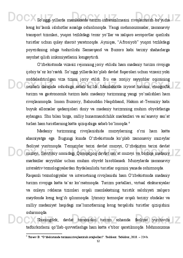 So‘nggi   yillarda   mamlakatda   turizm   infratuzilmasini   rivojlantirish   bo‘yicha
keng ko‘lamli islohotlar amalga oshirilmoqda. Yangi mehmonxonalar, zamonaviy
transport  tizimlari,  yuqori  tezlikdagi   temir  yo‘llar  va  xalqaro  aeroportlar  qurilishi
turistlar  uchun  qulay   sharoit   yaratmoqda.   Ayniqsa,  “Afrosiyob”  yuqori   tezlikdagi
poyezdining   ishga   tushirilishi   Samarqand   va   Buxoro   kabi   tarixiy   shaharlarga
sayohat qilish imkoniyatlarini kengaytirdi.
O‘zbekistonda   vizasiz   rejimning  joriy   etilishi   ham   madaniy   turizm   rivojiga
ijobiy ta’sir ko‘rsatdi. So‘nggi yillarda ko‘plab davlat fuqarolari uchun vizasiz yoki
soddalashtirilgan   viza   tizimi   joriy   etildi.   Bu   esa   xorijiy   sayyohlar   oqimining
sezilarli   darajada   oshishiga   sabab   bo‘ldi.   Mamlakatda   ziyorat   turizmi,   etnografik
turizm   va   gastronomik   turizm   kabi   madaniy   turizmning   yangi   yo‘nalishlari   ham
rivojlanmoqda.   Imom   Buxoriy,   Bahouddin   Naqshband,   Hakim   at-Termiziy   kabi
buyuk   allomalar   qadamjolari   diniy   va   madaniy   turizmning   muhim   obyektlariga
aylangan. Shu bilan birga, milliy hunarmandchilik markazlari va an’anaviy san’at
turlari ham turistlarning katta qiziqishiga sabab bo‘lmoqda. 6
Madaniy   turizmning   rivojlanishida   muzeylarning   o‘rni   ham   katta
ahamiyatga   ega.   Bugungi   kunda   O‘zbekistonda   ko‘plab   zamonaviy   muzeylar
faoliyat   yuritmoqda.   Temuriylar   tarixi   davlat   muzeyi,   O‘zbekiston   tarixi   davlat
muzeyi, Savitskiy nomidagi Qoraqalpoq davlat san’at muzeyi va boshqa madaniy
markazlar   sayyohlar   uchun   muhim   obyekt   hisoblanadi.   Muzeylarda   zamonaviy
interaktiv texnologiyalardan foydalanilishi turistlar oqimini yanada oshirmoqda.
Raqamli   texnologiyalar   va   internetning   rivojlanishi   ham   O‘zbekistonda   madaniy
turizm   rivojiga   katta   ta’sir   ko‘rsatmoqda.   Turizm   portallari,   virtual   ekskursiyalar
va   onlayn   reklama   tizimlari   orqali   mamlakatning   turistik   salohiyati   xalqaro
maydonda   keng   targ‘ib   qilinmoqda.   Ijtimoiy   tarmoqlar   orqali   tarixiy   obidalar   va
milliy   madaniyat   haqidagi   ma’lumotlarning   keng   tarqalishi   turistlar   qiziqishini
oshirmoqda.
Shuningdek,   davlat   tomonidan   turizm   sohasida   faoliyat   yurituvchi
tadbirkorlarni qo‘llab-quvvatlashga ham katta e’tibor qaratilmoqda. Mehmonxona
6
 Turaev B. “O‘zbekistonda turizmni rivojlantirish istiqbollari”. Toshkent: Tafakkur, 2018. – 224 b.
12 