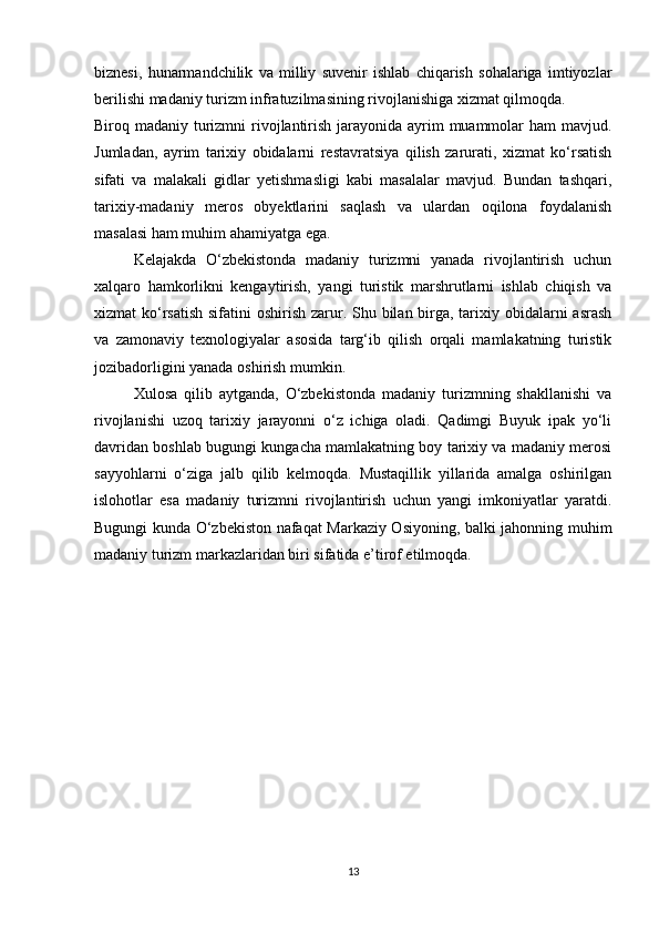 biznesi,   hunarmandchilik   va   milliy   suvenir   ishlab   chiqarish   sohalariga   imtiyozlar
berilishi madaniy turizm infratuzilmasining rivojlanishiga xizmat qilmoqda.
Biroq madaniy turizmni  rivojlantirish jarayonida ayrim muammolar ham  mavjud.
Jumladan,   ayrim   tarixiy   obidalarni   restavratsiya   qilish   zarurati,   xizmat   ko‘rsatish
sifati   va   malakali   gidlar   yetishmasligi   kabi   masalalar   mavjud.   Bundan   tashqari,
tarixiy-madaniy   meros   obyektlarini   saqlash   va   ulardan   oqilona   foydalanish
masalasi ham muhim ahamiyatga ega.
Kelajakda   O‘zbekistonda   madaniy   turizmni   yanada   rivojlantirish   uchun
xalqaro   hamkorlikni   kengaytirish,   yangi   turistik   marshrutlarni   ishlab   chiqish   va
xizmat ko‘rsatish sifatini oshirish zarur. Shu bilan birga, tarixiy obidalarni  asrash
va   zamonaviy   texnologiyalar   asosida   targ‘ib   qilish   orqali   mamlakatning   turistik
jozibadorligini yanada oshirish mumkin.
Xulosa   qilib   aytganda,   O‘zbekistonda   madaniy   turizmning   shakllanishi   va
rivojlanishi   uzoq   tarixiy   jarayonni   o‘z   ichiga   oladi.   Qadimgi   Buyuk   ipak   yo‘li
davridan boshlab bugungi kungacha mamlakatning boy tarixiy va madaniy merosi
sayyohlarni   o‘ziga   jalb   qilib   kelmoqda.   Mustaqillik   yillarida   amalga   oshirilgan
islohotlar   esa   madaniy   turizmni   rivojlantirish   uchun   yangi   imkoniyatlar   yaratdi.
Bugungi kunda O‘zbekiston nafaqat Markaziy Osiyoning, balki jahonning muhim
madaniy turizm markazlaridan biri sifatida e’tirof etilmoqda.
13 