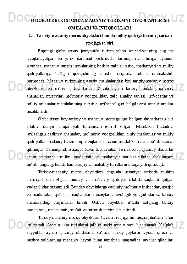 II BOB. O‘ZBEKISTONDA MADANIY TURIZMNI RIVOJLANTIRISH
OMILLARI VA ISTIQBOLLARI.
2.1. Tarixiy-madaniy meros obyektlari hamda milliy qadriyatlarning turizm
rivojiga ta’siri.
Bugungi   globallashuv   jarayonida   turizm   jahon   iqtisodiyotining   eng   tez
rivojlanayotgan   va   yirik   daromad   keltiruvchi   tarmoqlaridan   biriga   aylandi.
Ayniqsa, madaniy turizm insonlarning boshqa xalqlar tarixi, madaniyati va milliy
qadriyatlariga   bo‘lgan   qiziqishining   ortishi   natijasida   tobora   ommalashib
bormoqda.   Madaniy   turizmning   asosiy   manbalaridan   biri   tarixiy-madaniy   meros
obyektlari   va   milliy   qadriyatlardir.   Chunki   aynan   tarixiy   obidalar,   qadimiy
shaharlar,   muzeylar,   me’moriy   yodgorliklar,   xalq   amaliy   san’ati,   urf-odatlar   va
milliy   an’analar   mamlakatning   turistik   jozibadorligini   belgilovchi   asosiy   omillar
hisoblanadi.
O‘zbekiston   boy   tarixiy   va   madaniy   merosga   ega   bo‘lgan   davlatlardan   biri
sifatida   dunyo   hamjamiyati   tomonidan   e’tirof   etilgan.   Mamlakat   hududida
joylashgan   qadimiy   shaharlar,   me’moriy   yodgorliklar,   diniy   maskanlar   va   milliy
qadriyatlar  madaniy turizmning rivojlanishi  uchun mustahkam  asos  bo‘lib xizmat
qilmoqda.   Samarqand,   Buxoro,   Xiva,   Shahrisabz,   Termiz   kabi   qadimiy   shaharlar
asrlar   davomida   ilm-fan,   savdo-sotiq   va   madaniyat   markazi   sifatida   shakllangan
bo‘lib, bugungi kunda ham xorijiy va mahalliy turistlarni o‘ziga jalb qilmoqda.
Tarixiy-madaniy   meros   obyektlari   deganda   insoniyat   tarixida   muhim
ahamiyat   kasb   etgan,   moddiy   va   ma’naviy   qadriyat   sifatida   saqlanib   qolgan
yodgorliklar tushuniladi. Bunday obyektlarga qadimiy me’moriy inshootlar, masjid
va   madrasalar,   qal’alar,   maqbaralar,   muzeylar,   arxeologik   yodgorliklar   va   tarixiy
shaharlardagi   majmualar   kiradi.   Ushbu   obyektlar   o‘zida   xalqning   tarixiy
taraqqiyoti, madaniyati, san’ati va turmush tarzini aks ettiradi.
Tarixiy-madaniy   meros   obyektlari   turizm   rivojiga   bir   necha   jihatdan   ta’sir
ko‘rsatadi.   Avvalo,   ular   turistlarni   jalb   qiluvchi   asosiy   omil   hisoblanadi.   Ko‘plab
sayyohlar   aynan   qadimiy   obidalarni   ko‘rish,   tarixiy   joylarni   ziyorat   qilish   va
boshqa   xalqlarning   madaniy   hayoti   bilan   tanishish   maqsadida   sayohat   qiladilar.
14 