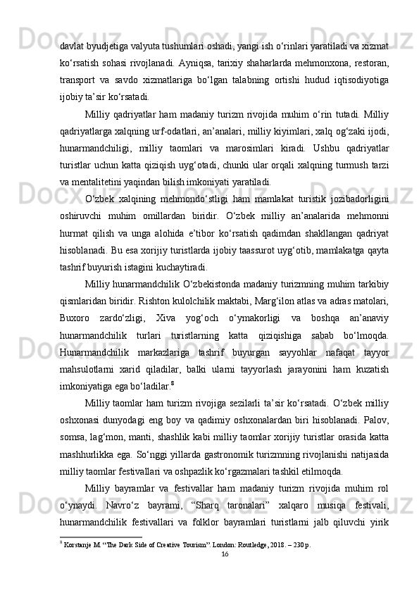 davlat byudjetiga valyuta tushumlari oshadi, yangi ish o‘rinlari yaratiladi va xizmat
ko‘rsatish sohasi  rivojlanadi. Ayniqsa, tarixiy shaharlarda mehmonxona, restoran,
transport   va   savdo   xizmatlariga   bo‘lgan   talabning   ortishi   hudud   iqtisodiyotiga
ijobiy ta’sir ko‘rsatadi.
Milliy   qadriyatlar   ham   madaniy   turizm   rivojida   muhim   o‘rin   tutadi.   Milliy
qadriyatlarga xalqning urf-odatlari, an’analari, milliy kiyimlari, xalq og‘zaki ijodi,
hunarmandchiligi,   milliy   taomlari   va   marosimlari   kiradi.   Ushbu   qadriyatlar
turistlar  uchun katta  qiziqish uyg‘otadi, chunki  ular  orqali  xalqning turmush  tarzi
va mentalitetini yaqindan bilish imkoniyati yaratiladi.
O‘zbek   xalqining   mehmondo‘stligi   ham   mamlakat   turistik   jozibadorligini
oshiruvchi   muhim   omillardan   biridir.   O‘zbek   milliy   an’analarida   mehmonni
hurmat   qilish   va   unga   alohida   e’tibor   ko‘rsatish   qadimdan   shakllangan   qadriyat
hisoblanadi. Bu esa xorijiy turistlarda ijobiy taassurot uyg‘otib, mamlakatga qayta
tashrif buyurish istagini kuchaytiradi.
Milliy hunarmandchilik O‘zbekistonda madaniy turizmning muhim tarkibiy
qismlaridan biridir. Rishton kulolchilik maktabi, Marg‘ilon atlas va adras matolari,
Buxoro   zardo‘zligi,   Xiva   yog‘och   o‘ymakorligi   va   boshqa   an’anaviy
hunarmandchilik   turlari   turistlarning   katta   qiziqishiga   sabab   bo‘lmoqda.
Hunarmandchilik   markazlariga   tashrif   buyurgan   sayyohlar   nafaqat   tayyor
mahsulotlarni   xarid   qiladilar,   balki   ularni   tayyorlash   jarayonini   ham   kuzatish
imkoniyatiga ega bo‘ladilar. 8
Milliy taomlar ham turizm rivojiga sezilarli ta’sir ko‘rsatadi. O‘zbek milliy
oshxonasi   dunyodagi   eng   boy   va   qadimiy   oshxonalardan   biri   hisoblanadi.   Palov,
somsa, lag‘mon, manti, shashlik kabi  milliy taomlar xorijiy turistlar  orasida katta
mashhurlikka ega. So‘nggi yillarda gastronomik turizmning rivojlanishi natijasida
milliy taomlar festivallari va oshpazlik ko‘rgazmalari tashkil etilmoqda.
Milliy   bayramlar   va   festivallar   ham   madaniy   turizm   rivojida   muhim   rol
o‘ynaydi.   Navro‘z   bayrami,   “Sharq   taronalari”   xalqaro   musiqa   festivali,
hunarmandchilik   festivallari   va   folklor   bayramlari   turistlarni   jalb   qiluvchi   yirik
8
 Korstanje M. “The Dark Side of Creative Tourism”. London: Routledge, 2018. – 230 p.
16 