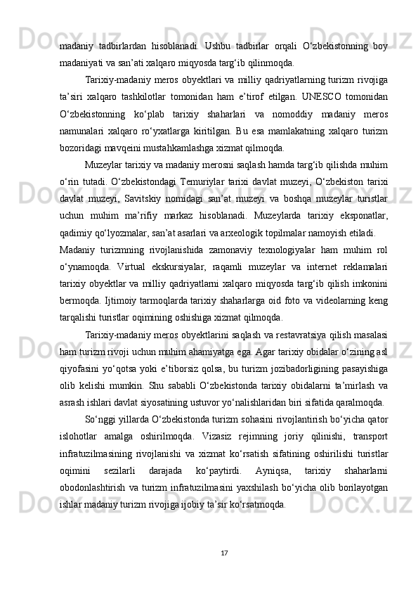 madaniy   tadbirlardan   hisoblanadi.   Ushbu   tadbirlar   orqali   O‘zbekistonning   boy
madaniyati va san’ati xalqaro miqyosda targ‘ib qilinmoqda.
Tarixiy-madaniy   meros   obyektlari  va   milliy  qadriyatlarning  turizm  rivojiga
ta’siri   xalqaro   tashkilotlar   tomonidan   ham   e’tirof   etilgan.   UNESCO   tomonidan
O‘zbekistonning   ko‘plab   tarixiy   shaharlari   va   nomoddiy   madaniy   meros
namunalari   xalqaro   ro‘yxatlarga   kiritilgan.   Bu   esa   mamlakatning   xalqaro   turizm
bozoridagi mavqeini mustahkamlashga xizmat qilmoqda.
Muzeylar tarixiy va madaniy merosni saqlash hamda targ‘ib qilishda muhim
o‘rin   tutadi.   O‘zbekistondagi   Temuriylar   tarixi   davlat   muzeyi,   O‘zbekiston   tarixi
davlat   muzeyi,   Savitskiy   nomidagi   san’at   muzeyi   va   boshqa   muzeylar   turistlar
uchun   muhim   ma’rifiy   markaz   hisoblanadi.   Muzeylarda   tarixiy   eksponatlar,
qadimiy qo‘lyozmalar, san’at asarlari va arxeologik topilmalar namoyish etiladi.
Madaniy   turizmning   rivojlanishida   zamonaviy   texnologiyalar   ham   muhim   rol
o‘ynamoqda.   Virtual   ekskursiyalar,   raqamli   muzeylar   va   internet   reklamalari
tarixiy  obyektlar  va  milliy  qadriyatlarni   xalqaro  miqyosda  targ‘ib  qilish  imkonini
bermoqda. Ijtimoiy tarmoqlarda tarixiy shaharlarga oid foto va videolarning keng
tarqalishi turistlar oqimining oshishiga xizmat qilmoqda.
Tarixiy-madaniy meros obyektlarini saqlash va restavratsiya qilish masalasi
ham turizm rivoji uchun muhim ahamiyatga ega. Agar tarixiy obidalar o‘zining asl
qiyofasini   yo‘qotsa   yoki   e’tiborsiz   qolsa,   bu  turizm   jozibadorligining  pasayishiga
olib   kelishi   mumkin.   Shu   sababli   O‘zbekistonda   tarixiy   obidalarni   ta’mirlash   va
asrash ishlari davlat siyosatining ustuvor yo‘nalishlaridan biri sifatida qaralmoqda.
So‘nggi yillarda O‘zbekistonda turizm sohasini rivojlantirish bo‘yicha qator
islohotlar   amalga   oshirilmoqda.   Vizasiz   rejimning   joriy   qilinishi,   transport
infratuzilmasining   rivojlanishi   va   xizmat   ko‘rsatish   sifatining   oshirilishi   turistlar
oqimini   sezilarli   darajada   ko‘paytirdi.   Ayniqsa,   tarixiy   shaharlarni
obodonlashtirish   va  turizm   infratuzilmasini   yaxshilash   bo‘yicha  olib   borilayotgan
ishlar madaniy turizm rivojiga ijobiy ta’sir ko‘rsatmoqda.
17 