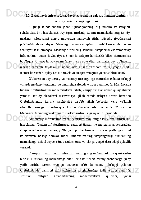 2.2. Zamonaviy infratuzilma, davlat siyosati va xalqaro hamkorlikning
madaniy turizm rivojidagi o‘rni.
Bugungi   kunda   turizm   jahon   iqtisodiyotining   eng   muhim   va   istiqbolli
sohalaridan   biri   hisoblanadi.   Ayniqsa,   madaniy   turizm   mamlakatlarning   tarixiy-
madaniy   salohiyatini   dunyo   miqyosida   namoyish   etish,   iqtisodiy   rivojlanishni
jadallashtirish va xalqlar o‘rtasidagi  madaniy aloqalarni mustahkamlashda muhim
ahamiyat kasb etmoqda. Madaniy turizmning samarali rivojlanishi esa zamonaviy
infratuzilma,   puxta   davlat   siyosati   hamda   xalqaro   hamkorlik   bilan   chambarchas
bog‘liqdir. Chunki  tarixiy va madaniy meros obyektlari qanchalik boy bo‘lmasin,
ulardan   samarali   foydalanish   uchun   rivojlangan   transport   tizimi,   yuqori   sifatli
xizmat ko‘rsatish, qulay turistik muhit va xalqaro integratsiya zarur hisoblanadi.
O‘zbekiston boy tarixiy va madaniy merosga ega mamlakat sifatida so‘nggi
yillarda madaniy turizmni rivojlantirishga alohida e’tibor qaratmoqda. Mamlakatda
turizm infratuzilmasini modernizatsiya qilish, xorijiy turistlar uchun qulay sharoit
yaratish,   tarixiy   obidalarni   restavratsiya   qilish   hamda   xalqaro   turizm   bozorida
O‘zbekistonning   turistik   salohiyatini   targ‘ib   qilish   bo‘yicha   keng   ko‘lamli
islohotlar   amalga   oshirilmoqda.   Ushbu   chora-tadbirlar   natijasida   O‘zbekiston
Markaziy Osiyoning yirik turizm markazlaridan biriga aylanib bormoqda.
Zamonaviy   infratuzilma   madaniy   turizm   rivojining   asosiy   omillaridan   biri
hisoblanadi. Turizm infratuzilmasiga transport tizimi, mehmonxonalar, restoranlar,
aloqa va axborot xizmatlari, yo‘llar, aeroportlar hamda turistik obyektlarga xizmat
ko‘rsatuvchi   boshqa   tizimlar   kiradi.   Infratuzilmaning   rivojlanganligi   turistlarning
mamlakatga tashrif buyurishini osonlashtiradi va ularga yuqori darajadagi qulaylik
yaratadi.
Transport   tizimi   turizm   infratuzilmasining   eng   muhim   tarkibiy   qismlaridan
biridir.   Turistlarning   mamlakatga   erkin   kirib   kelishi   va   tarixiy   shaharlarga   qulay
yetib   borishi   turizm   rivojiga   bevosita   ta’sir   ko‘rsatadi.   So‘nggi   yillarda
O‘zbekistonda   transport   infratuzilmasini   rivojlantirishga   katta   e’tibor   qaratildi.
Xususan,   xalqaro   aeroportlarning   modernizatsiya   qilinishi,   yangi
18 