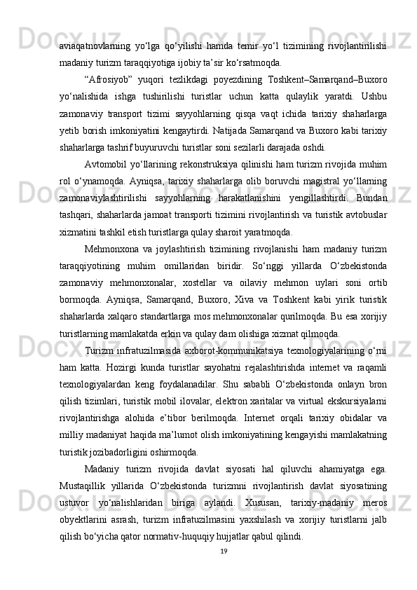 aviaqatnovlarning   yo‘lga   qo‘yilishi   hamda   temir   yo‘l   tizimining   rivojlantirilishi
madaniy turizm taraqqiyotiga ijobiy ta’sir ko‘rsatmoqda.
“Afrosiyob”   yuqori   tezlikdagi   poyezdining   Toshkent–Samarqand–Buxoro
yo‘nalishida   ishga   tushirilishi   turistlar   uchun   katta   qulaylik   yaratdi.   Ushbu
zamonaviy   transport   tizimi   sayyohlarning   qisqa   vaqt   ichida   tarixiy   shaharlarga
yetib borish imkoniyatini kengaytirdi. Natijada Samarqand va Buxoro kabi tarixiy
shaharlarga tashrif buyuruvchi turistlar soni sezilarli darajada oshdi.
Avtomobil yo‘llarining rekonstruksiya qilinishi ham turizm rivojida muhim
rol   o‘ynamoqda.   Ayniqsa,   tarixiy   shaharlarga   olib   boruvchi   magistral   yo‘llarning
zamonaviylashtirilishi   sayyohlarning   harakatlanishini   yengillashtirdi.   Bundan
tashqari, shaharlarda jamoat transporti tizimini rivojlantirish va turistik avtobuslar
xizmatini tashkil etish turistlarga qulay sharoit yaratmoqda.
Mehmonxona   va   joylashtirish   tizimining   rivojlanishi   ham   madaniy   turizm
taraqqiyotining   muhim   omillaridan   biridir.   So‘nggi   yillarda   O‘zbekistonda
zamonaviy   mehmonxonalar,   xostellar   va   oilaviy   mehmon   uylari   soni   ortib
bormoqda.   Ayniqsa,   Samarqand,   Buxoro,   Xiva   va   Toshkent   kabi   yirik   turistik
shaharlarda xalqaro standartlarga mos mehmonxonalar qurilmoqda. Bu esa xorijiy
turistlarning mamlakatda erkin va qulay dam olishiga xizmat qilmoqda.
Turizm   infratuzilmasida   axborot-kommunikatsiya   texnologiyalarining   o‘rni
ham   katta.   Hozirgi   kunda   turistlar   sayohatni   rejalashtirishda   internet   va   raqamli
texnologiyalardan   keng   foydalanadilar.   Shu   sababli   O‘zbekistonda   onlayn   bron
qilish tizimlari, turistik mobil ilovalar, elektron xaritalar va virtual ekskursiyalarni
rivojlantirishga   alohida   e’tibor   berilmoqda.   Internet   orqali   tarixiy   obidalar   va
milliy madaniyat haqida ma’lumot olish imkoniyatining kengayishi mamlakatning
turistik jozibadorligini oshirmoqda.
Madaniy   turizm   rivojida   davlat   siyosati   hal   qiluvchi   ahamiyatga   ega.
Mustaqillik   yillarida   O‘zbekistonda   turizmni   rivojlantirish   davlat   siyosatining
ustuvor   yo‘nalishlaridan   biriga   aylandi.   Xususan,   tarixiy-madaniy   meros
obyektlarini   asrash,   turizm   infratuzilmasini   yaxshilash   va   xorijiy   turistlarni   jalb
qilish bo‘yicha qator normativ-huquqiy hujjatlar qabul qilindi.
19 