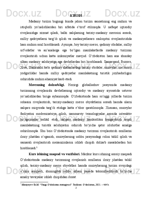 KIRISH
Madaniy   turizm   bugungi   kunda   jahon   turizm   sanoatining   eng   muhim   va
istiqbolli   yo‘nalishlaridan   biri   sifatida   e’tirof   etilmoqda.   U   nafaqat   iqtisodiy
rivojlanishga   xizmat   qiladi,   balki   xalqlarning   tarixiy-madaniy   merosini   asrash,
milliy   qadriyatlarni   targ‘ib   qilish   va   madaniyatlararo   muloqotni   rivojlantirishda
ham muhim omil hisoblanadi. Ayniqsa, boy tarixiy meros, qadimiy obidalar, milliy
urf-odatlar   va   an’analarga   ega   bo‘lgan   mamlakatlarda   madaniy   turizmni
rivojlantirish   uchun   katta   imkoniyatlar   mavjud.   O‘zbekiston   ham   ana   shunday
ulkan madaniy salohiyatga ega davlatlardan biri hisoblanadi. Samarqand, Buxoro,
Xiva, Shahrisabz kabi qadimiy shaharlardagi tarixiy obidalar, muzeylar, me’moriy
yodgorliklar   hamda   milliy   qadriyatlar   mamlakatning   turistik   jozibadorligini
oshirishda muhim ahamiyat kasb etadi.
Mavzuning   dolzarbligi.   Hozirgi   globallashuv   jarayonida   madaniy
turizmning   rivojlanishi   davlatlarning   iqtisodiy   va   madaniy   siyosatida   ustuvor
yo‘nalishlardan   biriga   aylanmoqda.   O‘zbekistonda   ham   so‘nggi   yillarda   turizm
sohasini   rivojlantirish,   tarixiy-madaniy   meros   obyektlarini   asrash   hamda   ularni
xalqaro   miqyosda   targ‘ib   etishga   katta   e’tibor   qaratilmoqda.   Xususan,   muzeylar
faoliyatini   modernizatsiya   qilish,   zamonaviy   texnologiyalar   asosida   interaktiv
ko‘rgazmalar   tashkil   etish,   xalqaro   madaniy   hamkorlikni   kengaytirish   orqali
mamlakatning   turistik   salohiyatini   oshirish   bo‘yicha   qator   islohotlar   amalga
oshirilmoqda.   Shu   bois   O‘zbekistonda   madaniy   turizmni   rivojlantirish   omillarini
ilmiy   jihatdan   o‘rganish,   muzeylarning   ushbu   jarayondagi   rolini   tahlil   qilish   va
samarali   rivojlantirish   mexanizmlarini   ishlab   chiqish   dolzarb   masalalardan   biri
hisoblanadi. 1
Kurs ishining maqsad va vazifalari.   Mazkur kurs ishining asosiy maqsadi
O‘zbekistonda   madaniy   turizmning   rivojlanish   omillarini   ilmiy   jihatdan   tahlil
qilish,   tarixiy-madaniy   meros   obyektlari   hamda   muzeylarning   turizm   rivojidagi
o‘rnini   aniqlash,   shuningdek   ushbu   sohani   yanada   takomillashtirish   bo‘yicha
amaliy tavsiyalar ishlab chiqishdan iborat.
1
 Mirziyoyev Sh.M. “Yangi O‘zbekiston strategiyasi”. Toshkent: O‘zbekiston, 2021. – 464 b.
2 