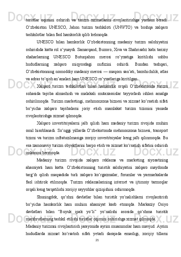 turistlar   oqimini   oshirish   va   turizm   xizmatlarini   rivojlantirishga   yordam   beradi.
O‘zbekiston   UNESCO,   Jahon   turizm   tashkiloti   (UNWTO)   va   boshqa   xalqaro
tashkilotlar bilan faol hamkorlik qilib kelmoqda.
UNESCO   bilan   hamkorlik   O‘zbekistonning   madaniy   turizm   salohiyatini
oshirishda katta rol o‘ynaydi. Samarqand, Buxoro, Xiva va Shahrisabz kabi tarixiy
shaharlarning   UNESCO   Butunjahon   merosi   ro‘yxatiga   kiritilishi   ushbu
hududlarning   xalqaro   miqyosdagi   nufuzini   oshirdi.   Bundan   tashqari,
O‘zbekistonning nomoddiy madaniy merosi — maqom san’ati, baxshichilik, atlas
va adras to‘qish an’analari ham UNESCO ro‘yxatlariga kiritilgan.
Xalqaro   turizm   tashkilotlari   bilan   hamkorlik   orqali   O‘zbekistonda   turizm
sohasida   tajriba   almashish   va   malakali   mutaxassislar   tayyorlash   ishlari   amalga
oshirilmoqda. Turizm marketingi, mehmonxona biznesi va xizmat ko‘rsatish sifati
bo‘yicha   xalqaro   tajribalarni   joriy   etish   mamlakat   turizm   tizimini   yanada
rivojlantirishga xizmat qilmoqda.
Xalqaro   investitsiyalarni   jalb   qilish   ham   madaniy   turizm   rivojida   muhim
omil   hisoblanadi.   So‘nggi   yillarda   O‘zbekistonda   mehmonxona   biznesi,   transport
tizimi   va   turizm   infratuzilmasiga   xorijiy   investitsiyalar   keng   jalb   qilinmoqda.   Bu
esa zamonaviy turizm obyektlarini barpo etish va xizmat ko‘rsatish sifatini oshirish
imkonini bermoqda.
Madaniy   turizm   rivojida   xalqaro   reklama   va   marketing   siyosatining
ahamiyati   ham   katta.   O‘zbekistonning   turistik   salohiyatini   xalqaro   maydonda
targ‘ib   qilish   maqsadida   turli   xalqaro   ko‘rgazmalar,   forumlar   va   yarmarkalarda
faol   ishtirok   etilmoqda.   Turizm   reklamalarining   internet   va   ijtimoiy   tarmoqlar
orqali keng tarqatilishi xorijiy sayyohlar qiziqishini oshirmoqda.
Shuningdek,   qo‘shni   davlatlar   bilan   turistik   yo‘nalishlarni   rivojlantirish
bo‘yicha   hamkorlik   ham   muhim   ahamiyat   kasb   etmoqda.   Markaziy   Osiyo
davlatlari   bilan   “Buyuk   ipak   yo‘li”   yo‘nalishi   asosida   qo‘shma   turistik
marshrutlarning tashkil etilishi turistlar oqimini oshirishga xizmat qilmoqda.
Madaniy turizmni rivojlantirish jarayonida ayrim muammolar ham mavjud. Ayrim
hududlarda   xizmat   ko‘rsatish   sifati   yetarli   darajada   emasligi,   xorijiy   tillarni
21 