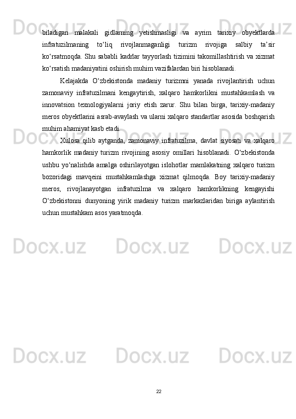biladigan   malakali   gidlarning   yetishmasligi   va   ayrim   tarixiy   obyektlarda
infratuzilmaning   to‘liq   rivojlanmaganligi   turizm   rivojiga   salbiy   ta’sir
ko‘rsatmoqda. Shu sababli  kadrlar  tayyorlash tizimini takomillashtirish va xizmat
ko‘rsatish madaniyatini oshirish muhim vazifalardan biri hisoblanadi.
Kelajakda   O‘zbekistonda   madaniy   turizmni   yanada   rivojlantirish   uchun
zamonaviy   infratuzilmani   kengaytirish,   xalqaro   hamkorlikni   mustahkamlash   va
innovatsion   texnologiyalarni   joriy   etish   zarur.   Shu   bilan   birga,   tarixiy-madaniy
meros obyektlarini asrab-avaylash va ularni xalqaro standartlar asosida boshqarish
muhim ahamiyat kasb etadi.
Xulosa   qilib   aytganda,   zamonaviy   infratuzilma,   davlat   siyosati   va   xalqaro
hamkorlik   madaniy   turizm   rivojining   asosiy   omillari   hisoblanadi.   O‘zbekistonda
ushbu   yo‘nalishda   amalga   oshirilayotgan   islohotlar   mamlakatning   xalqaro   turizm
bozoridagi   mavqeini   mustahkamlashga   xizmat   qilmoqda.   Boy   tarixiy-madaniy
meros,   rivojlanayotgan   infratuzilma   va   xalqaro   hamkorlikning   kengayishi
O‘zbekistonni   dunyoning   yirik   madaniy   turizm   markazlaridan   biriga   aylantirish
uchun mustahkam asos yaratmoqda.
22 