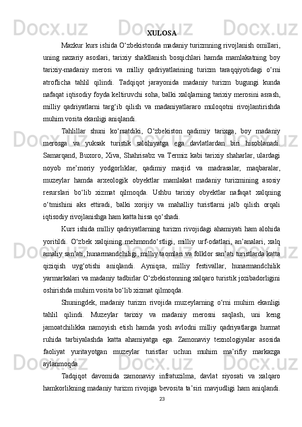 XULOSA
Mazkur kurs ishida O‘zbekistonda madaniy turizmning rivojlanish omillari,
uning   nazariy   asoslari,   tarixiy   shakllanish   bosqichlari   hamda   mamlakatning   boy
tarixiy-madaniy   merosi   va   milliy   qadriyatlarining   turizm   taraqqiyotidagi   o‘rni
atroflicha   tahlil   qilindi.   Tadqiqot   jarayonida   madaniy   turizm   bugungi   kunda
nafaqat iqtisodiy foyda keltiruvchi soha, balki xalqlarning tarixiy merosini asrash,
milliy   qadriyatlarni   targ‘ib   qilish   va   madaniyatlararo   muloqotni   rivojlantirishda
muhim vosita ekanligi aniqlandi.
Tahlillar   shuni   ko‘rsatdiki,   O‘zbekiston   qadimiy   tarixga,   boy   madaniy
merosga   va   yuksak   turistik   salohiyatga   ega   davlatlardan   biri   hisoblanadi.
Samarqand,   Buxoro,   Xiva,   Shahrisabz   va   Termiz   kabi   tarixiy   shaharlar,   ulardagi
noyob   me’moriy   yodgorliklar,   qadimiy   masjid   va   madrasalar,   maqbaralar,
muzeylar   hamda   arxeologik   obyektlar   mamlakat   madaniy   turizmining   asosiy
resurslari   bo‘lib   xizmat   qilmoqda.   Ushbu   tarixiy   obyektlar   nafaqat   xalqning
o‘tmishini   aks   ettiradi,   balki   xorijiy   va   mahalliy   turistlarni   jalb   qilish   orqali
iqtisodiy rivojlanishga ham katta hissa qo‘shadi.
Kurs   ishida   milliy   qadriyatlarning   turizm   rivojidagi   ahamiyati   ham   alohida
yoritildi.   O‘zbek   xalqining   mehmondo‘stligi,   milliy   urf-odatlari,   an’analari,   xalq
amaliy san’ati, hunarmandchiligi, milliy taomlari va folklor san’ati turistlarda katta
qiziqish   uyg‘otishi   aniqlandi.   Ayniqsa,   milliy   festivallar,   hunarmandchilik
yarmarkalari va madaniy tadbirlar O‘zbekistonning xalqaro turistik jozibadorligini
oshirishda muhim vosita bo‘lib xizmat qilmoqda.
Shuningdek,   madaniy   turizm   rivojida   muzeylarning   o‘rni   muhim   ekanligi
tahlil   qilindi.   Muzeylar   tarixiy   va   madaniy   merosni   saqlash,   uni   keng
jamoatchilikka   namoyish   etish   hamda   yosh   avlodni   milliy   qadriyatlarga   hurmat
ruhida   tarbiyalashda   katta   ahamiyatga   ega.   Zamonaviy   texnologiyalar   asosida
faoliyat   yuritayotgan   muzeylar   turistlar   uchun   muhim   ma’rifiy   markazga
aylanmoqda.
Tadqiqot   davomida   zamonaviy   infratuzilma,   davlat   siyosati   va   xalqaro
hamkorlikning madaniy turizm rivojiga bevosita ta’siri mavjudligi ham aniqlandi.
23 