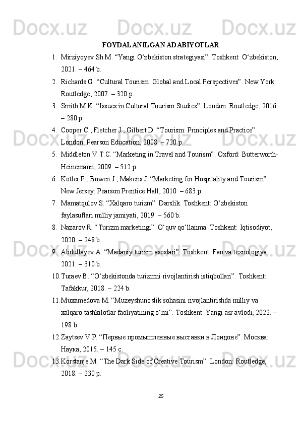 FOYDALANILGAN ADABIYOTLAR
1. Mirziyoyev Sh.M. “Yangi O‘zbekiston strategiyasi”. Toshkent: O‘zbekiston,
2021. – 464 b.
2. Richards G. “Cultural Tourism: Global and Local Perspectives”. New York: 
Routledge, 2007. – 320 p.
3. Smith M.K. “Issues in Cultural Tourism Studies”.  London: Routledge, 2016.
– 280 p.
4. Cooper C., Fletcher J., Gilbert D. “Tourism: Principles and Practice”. 
London: Pearson Education, 2008. – 720 p.
5. Middleton V.T.C. “Marketing in Travel and Tourism”.  Oxford: Butterworth-
Heinemann, 2009. – 512 p.
6. Kotler P., Bowen J., Makens J. “Marketing for Hospitality and Tourism”. 
New Jersey: Pearson Prentice Hall, 2010. – 683 p.
7. Mamatqulov S. “Xalqaro turizm”. Darslik. Toshkent: O‘zbekiston 
faylasuflari milliy jamiyati, 2019. – 560 b.
8. Nazarov R. “Turizm marketingi”. O‘quv qo‘llanma.  Toshkent: Iqtisodiyot, 
2020. – 248 b.
9. Abdullayev A. “Madaniy turizm asoslari”. Toshkent: Fan va texnologiya, 
2021. – 310 b.
10. Turaev B. “O‘zbekistonda turizmni rivojlantirish istiqbollari”.  Toshkent: 
Tafakkur, 2018. – 224 b.
11. Muxamedova M. “Muzeyshunoslik sohasini rivojlantirishda milliy va 
xalqaro tashkilotlar faoliyatining o‘rni”. Toshkent: Yangi asr avlodi, 2022. –
198 b.
12. Zaytsev V.P. “Первые промышленные выставки в Лондоне”. Москва: 
Наука, 2015. – 145 с.
13. Korstanje M. “The Dark Side of Creative Tourism”.  London: Routledge, 
2018. – 230 p.
25 
