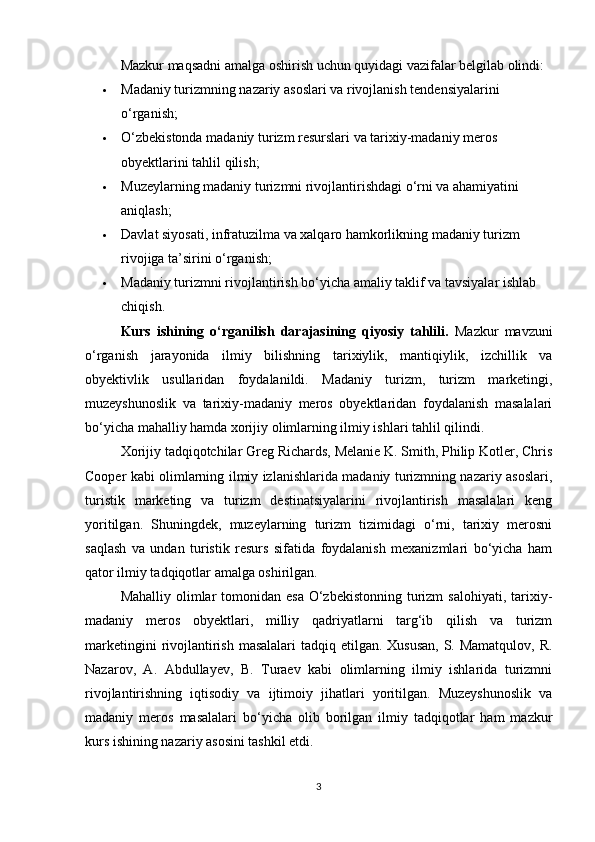 Mazkur maqsadni amalga oshirish uchun quyidagi vazifalar belgilab olindi:
 Madaniy turizmning nazariy asoslari va rivojlanish tendensiyalarini 
o‘rganish;
 O‘zbekistonda madaniy turizm resurslari va tarixiy-madaniy meros 
obyektlarini tahlil qilish;
 Muzeylarning madaniy turizmni rivojlantirishdagi o‘rni va ahamiyatini 
aniqlash;
 Davlat siyosati, infratuzilma va xalqaro hamkorlikning madaniy turizm 
rivojiga ta’sirini o‘rganish;
 Madaniy turizmni rivojlantirish bo‘yicha amaliy taklif va tavsiyalar ishlab 
chiqish.
Kurs   ishining   o‘rganilish   darajasining   qiyosiy   tahlili.   Mazkur   mavzuni
o‘rganish   jarayonida   ilmiy   bilishning   tarixiylik,   mantiqiylik,   izchillik   va
obyektivlik   usullaridan   foydalanildi.   Madaniy   turizm,   turizm   marketingi,
muzeyshunoslik   va   tarixiy-madaniy   meros   obyektlaridan   foydalanish   masalalari
bo‘yicha mahalliy hamda xorijiy olimlarning ilmiy ishlari tahlil qilindi.
Xorijiy tadqiqotchilar Greg Richards, Melanie K. Smith, Philip Kotler, Chris
Cooper kabi olimlarning ilmiy izlanishlarida madaniy turizmning nazariy asoslari,
turistik   marketing   va   turizm   destinatsiyalarini   rivojlantirish   masalalari   keng
yoritilgan.   Shuningdek,   muzeylarning   turizm   tizimidagi   o‘rni,   tarixiy   merosni
saqlash   va   undan   turistik   resurs   sifatida   foydalanish   mexanizmlari   bo‘yicha   ham
qator ilmiy tadqiqotlar amalga oshirilgan.
Mahalliy olimlar  tomonidan esa  O‘zbekistonning  turizm  salohiyati,  tarixiy-
madaniy   meros   obyektlari,   milliy   qadriyatlarni   targ‘ib   qilish   va   turizm
marketingini  rivojlantirish masalalari  tadqiq etilgan. Xususan, S. Mamatqulov, R.
Nazarov,   A.   Abdullayev,   B.   Turaev   kabi   olimlarning   ilmiy   ishlarida   turizmni
rivojlantirishning   iqtisodiy   va   ijtimoiy   jihatlari   yoritilgan.   Muzeyshunoslik   va
madaniy   meros   masalalari   bo‘yicha   olib   borilgan   ilmiy   tadqiqotlar   ham   mazkur
kurs ishining nazariy asosini tashkil etdi.
3 