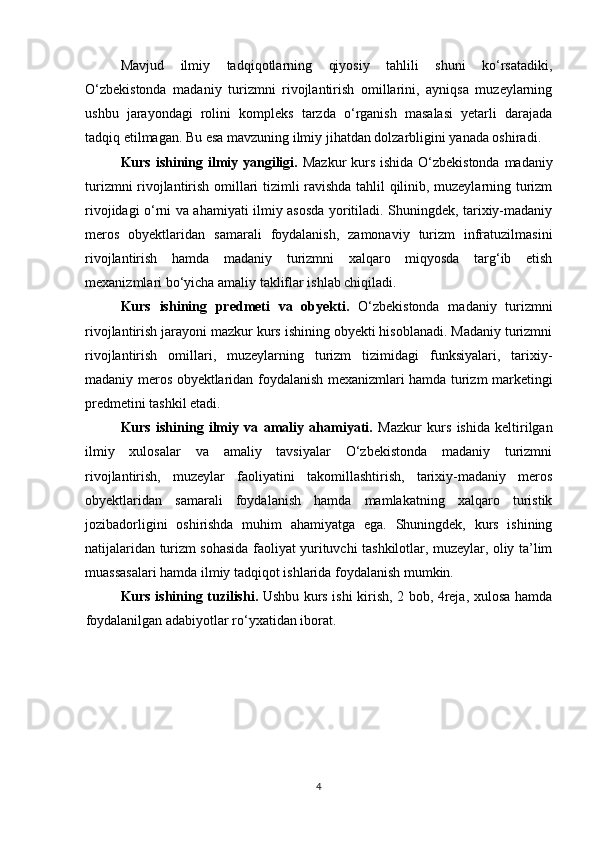 Mavjud   ilmiy   tadqiqotlarning   qiyosiy   tahlili   shuni   ko‘rsatadiki,
O‘zbekistonda   madaniy   turizmni   rivojlantirish   omillarini,   ayniqsa   muzeylarning
ushbu   jarayondagi   rolini   kompleks   tarzda   o‘rganish   masalasi   yetarli   darajada
tadqiq etilmagan. Bu esa mavzuning ilmiy jihatdan dolzarbligini yanada oshiradi.
Kurs ishining ilmiy yangiligi.   Mazkur  kurs ishida O‘zbekistonda  madaniy
turizmni rivojlantirish omillari tizimli ravishda tahlil qilinib, muzeylarning turizm
rivojidagi o‘rni va ahamiyati ilmiy asosda yoritiladi. Shuningdek, tarixiy-madaniy
meros   obyektlaridan   samarali   foydalanish,   zamonaviy   turizm   infratuzilmasini
rivojlantirish   hamda   madaniy   turizmni   xalqaro   miqyosda   targ‘ib   etish
mexanizmlari bo‘yicha amaliy takliflar ishlab chiqiladi.
Kurs   ishining   predmeti   va   obyekti.   O‘zbekistonda   madaniy   turizmni
rivojlantirish jarayoni mazkur kurs ishining obyekti hisoblanadi. Madaniy turizmni
rivojlantirish   omillari,   muzeylarning   turizm   tizimidagi   funksiyalari,   tarixiy-
madaniy meros obyektlaridan foydalanish mexanizmlari hamda turizm marketingi
predmetini tashkil etadi.
Kurs   ishining   ilmiy   va   amaliy   ahamiyati.   Mazkur   kurs   ishida   keltirilgan
ilmiy   xulosalar   va   amaliy   tavsiyalar   O‘zbekistonda   madaniy   turizmni
rivojlantirish,   muzeylar   faoliyatini   takomillashtirish,   tarixiy-madaniy   meros
obyektlaridan   samarali   foydalanish   hamda   mamlakatning   xalqaro   turistik
jozibadorligini   oshirishda   muhim   ahamiyatga   ega.   Shuningdek,   kurs   ishining
natijalaridan turizm sohasida faoliyat yurituvchi tashkilotlar, muzeylar, oliy ta’lim
muassasalari hamda ilmiy tadqiqot ishlarida foydalanish mumkin.
Kurs ishining tuzilishi.   Ushbu   k urs ishi   kirish,   2 bob, 4reja , xulosa hamda
foydalanilgan adabiyotlar ro‘yxatidan iborat .
4 