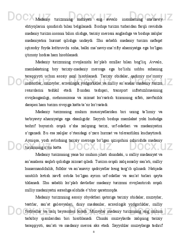 Madaniy   turizmning   mohiyati   eng   avvalo   insonlarning   ma’naviy
ehtiyojlarini   qondirish   bilan   belgilanadi.   Boshqa   turizm   turlaridan   farqli   ravishda
madaniy turizm insonni bilim olishga, tarixiy merosni anglashga va boshqa xalqlar
madaniyatini   hurmat   qilishga   undaydi.   Shu   sababli   madaniy   turizm   nafaqat
iqtisodiy foyda keltiruvchi  soha, balki ma’naviy-ma’rifiy ahamiyatga ega bo‘lgan
ijtimoiy hodisa ham hisoblanadi.
Madaniy   turizmning   rivojlanishi   ko‘plab   omillar   bilan   bog‘liq.   Avvalo,
mamlakatning   boy   tarixiy-madaniy   merosga   ega   bo‘lishi   ushbu   sohaning
taraqqiyoti   uchun   asosiy   omil   hisoblanadi.   Tarixiy   obidalar,   qadimiy   me’moriy
inshootlar,  muzeylar,  arxeologik  yodgorliklar   va  milliy  an’analar  madaniy  turizm
resurslarini   tashkil   etadi.   Bundan   tashqari,   transport   infratuzilmasining
rivojlanganligi,   mehmonxona   va   xizmat   ko‘rsatish   tizimining   sifati,   xavfsizlik
darajasi ham turizm rivojiga katta ta’sir ko‘rsatadi.
Madaniy   turizmning   muhim   xususiyatlaridan   biri   uning   ta’limiy   va
tarbiyaviy   ahamiyatga   ega   ekanligidir.   Sayyoh   boshqa   mamlakat   yoki   hududga
tashrif   buyurish   orqali   o‘sha   xalqning   tarixi,   urf-odatlari   va   madaniyatini
o‘rganadi.   Bu   esa   xalqlar   o‘rtasidagi   o‘zaro   hurmat   va   tolerantlikni   kuchaytiradi.
Ayniqsa,   yosh   avlodning   tarixiy   merosga   bo‘lgan   qiziqishini   oshirishda   madaniy
turizmning o‘rni katta.
Madaniy turizmning yana bir muhim jihati shundaki, u milliy madaniyat va
an’analarni saqlab qolishga xizmat qiladi. Turizm orqali xalq amaliy san’ati, milliy
hunarmandchilik,   folklor   va   an’anaviy   qadriyatlar   keng   targ‘ib   qilinadi.   Natijada
unutilib   ketish   xavfi   ostida   bo‘lgan   ayrim   urf-odatlar   va   san’at   turlari   qayta
tiklanadi.   Shu   sababli   ko‘plab   davlatlar   madaniy   turizmni   rivojlantirish   orqali
milliy madaniyatni asrashga alohida e’tibor qaratmoqda.
Madaniy   turizmning   asosiy   obyektlari   qatoriga   tarixiy   obidalar,   muzeylar,
teatrlar,   san’at   galereyalari,   diniy   maskanlar,   arxeologik   yodgorliklar,   milliy
festivallar   va   xalq   bayramlari   kiradi.   Muzeylar   madaniy   turizmning   eng   muhim
tarkibiy   qismlaridan   biri   hisoblanadi.   Chunki   muzeylarda   xalqning   tarixiy
taraqqiyoti,   san’ati   va   madaniy   merosi   aks   etadi.   Sayyohlar   muzeylarga   tashrif
6 