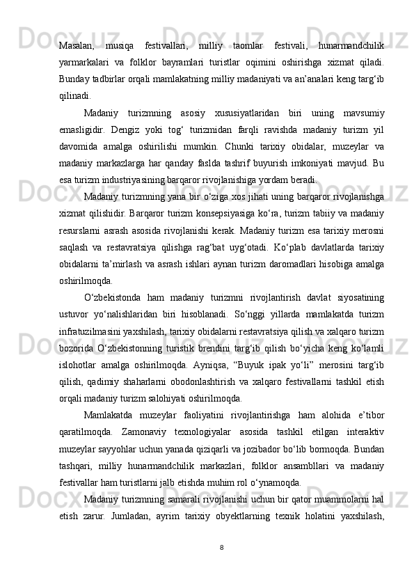 Masalan,   musiqa   festivallari,   milliy   taomlar   festivali,   hunarmandchilik
yarmarkalari   va   folklor   bayramlari   turistlar   oqimini   oshirishga   xizmat   qiladi.
Bunday tadbirlar orqali mamlakatning milliy madaniyati va an’analari keng targ‘ib
qilinadi.
Madaniy   turizmning   asosiy   xususiyatlaridan   biri   uning   mavsumiy
emasligidir.   Dengiz   yoki   tog‘   turizmidan   farqli   ravishda   madaniy   turizm   yil
davomida   amalga   oshirilishi   mumkin.   Chunki   tarixiy   obidalar,   muzeylar   va
madaniy   markazlarga   har   qanday   faslda   tashrif   buyurish   imkoniyati   mavjud.   Bu
esa turizm industriyasining barqaror rivojlanishiga yordam beradi.
Madaniy turizmning yana bir o‘ziga xos jihati uning barqaror rivojlanishga
xizmat qilishidir. Barqaror turizm konsepsiyasiga ko‘ra, turizm tabiiy va madaniy
resurslarni   asrash   asosida   rivojlanishi   kerak.   Madaniy   turizm   esa   tarixiy   merosni
saqlash   va   restavratsiya   qilishga   rag‘bat   uyg‘otadi.   Ko‘plab   davlatlarda   tarixiy
obidalarni   ta’mirlash   va   asrash   ishlari   aynan   turizm   daromadlari   hisobiga   amalga
oshirilmoqda.
O‘zbekistonda   ham   madaniy   turizmni   rivojlantirish   davlat   siyosatining
ustuvor   yo‘nalishlaridan   biri   hisoblanadi.   So‘nggi   yillarda   mamlakatda   turizm
infratuzilmasini yaxshilash, tarixiy obidalarni restavratsiya qilish va xalqaro turizm
bozorida   O‘zbekistonning   turistik   brendini   targ‘ib   qilish   bo‘yicha   keng   ko‘lamli
islohotlar   amalga   oshirilmoqda.   Ayniqsa,   “Buyuk   ipak   yo‘li”   merosini   targ‘ib
qilish,   qadimiy   shaharlarni   obodonlashtirish   va   xalqaro   festivallarni   tashkil   etish
orqali madaniy turizm salohiyati oshirilmoqda.
Mamlakatda   muzeylar   faoliyatini   rivojlantirishga   ham   alohida   e’tibor
qaratilmoqda.   Zamonaviy   texnologiyalar   asosida   tashkil   etilgan   interaktiv
muzeylar sayyohlar uchun yanada qiziqarli va jozibador bo‘lib bormoqda. Bundan
tashqari,   milliy   hunarmandchilik   markazlari,   folklor   ansambllari   va   madaniy
festivallar ham turistlarni jalb etishda muhim rol o‘ynamoqda.
Madaniy turizmning samarali rivojlanishi uchun bir qator muammolarni hal
etish   zarur.   Jumladan,   ayrim   tarixiy   obyektlarning   texnik   holatini   yaxshilash,
8 
