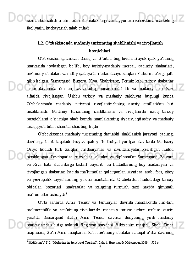 xizmat ko‘rsatish sifatini oshirish, malakali gidlar tayyorlash va reklama-marketing
faoliyatini kuchaytirish talab etiladi. 
1.2. O‘zbekistonda madaniy turizmning shakllanishi va rivojlanish
bosqichlari.
O‘zbekiston   qadimdan   Sharq   va   G‘arbni   bog‘lovchi   Buyuk   ipak   yo‘lining
markazida   joylashgan   bo‘lib,   boy   tarixiy-madaniy   merosi,   qadimiy   shaharlari,
me’moriy obidalari va milliy qadriyatlari bilan dunyo xalqlari e’tiborini o‘ziga jalb
qilib kelgan. Samarqand, Buxoro, Xiva, Shahrisabz, Termiz kabi tarixiy shaharlar
asrlar   davomida   ilm-fan,   savdo-sotiq,   hunarmandchilik   va   madaniyat   markazi
sifatida   rivojlangan.   Ushbu   tarixiy   va   madaniy   salohiyat   bugungi   kunda
O‘zbekistonda   madaniy   turizmni   rivojlantirishning   asosiy   omillaridan   biri
hisoblanadi.   Madaniy   turizmning   shakllanishi   va   rivojlanishi   uzoq   tarixiy
bosqichlarni   o‘z   ichiga   oladi   hamda   mamlakatning   siyosiy,   iqtisodiy   va   madaniy
taraqqiyoti bilan chambarchas bog‘liqdir.
O‘zbekistonda   madaniy   turizmning   dastlabki   shakllanish   jarayoni   qadimgi
davrlarga   borib   taqaladi.   Buyuk   ipak   yo‘li   faoliyat   yuritgan   davrlarda   Markaziy
Osiyo   hududi   turli   xalqlar,   madaniyatlar   va   sivilizatsiyalar   kesishgan   hudud
hisoblangan.   Savdogarlar,   sayyohlar,   olimlar   va   diplomatlar   Samarqand,   Buxoro
va   Xiva   kabi   shaharlarga   tashrif   buyurib,   bu   hududlarning   boy   madaniyati   va
rivojlangan shaharlari  haqida ma’lumotlar qoldirganlar. Ayniqsa, arab, fors, xitoy
va   yevropalik   sayyohlarning   yozma   manbalarida   O‘zbekiston   hududidagi   tarixiy
obidalar,   bozorlari,   madrasalar   va   xalqning   turmush   tarzi   haqida   qimmatli
ma’lumotlar uchraydi. 4
O‘rta   asrlarda   Amir   Temur   va   temuriylar   davrida   mamlakatda   ilm-fan,
me’morchilik   va   san’atning   rivojlanishi   madaniy   turizm   uchun   muhim   zamin
yaratdi.   Samarqand   shahri   Amir   Temur   davrida   dunyoning   yirik   madaniy
markazlaridan biriga aylandi. Registon maydoni, Bibixonim masjidi, Shohi Zinda
majmuasi,   Go‘ri   Amir   maqbarasi   kabi   me’moriy   obidalar   nafaqat   o‘sha   davrning
4
 Middleton V.T.C. “Marketing in Travel and Tourism”. Oxford: Butterworth-Heinemann, 2009. – 512 p.
9 