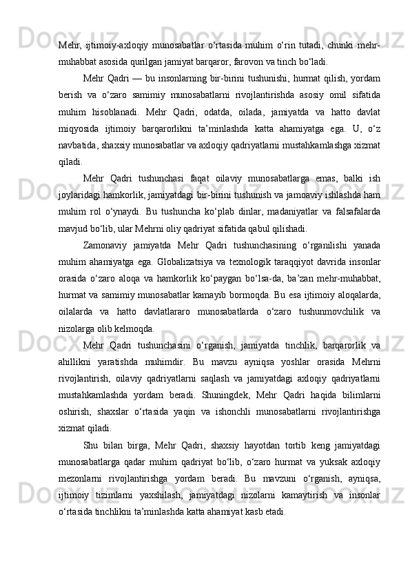 Mehr,   ijtimoiy-axloqiy   munosabatlar   o‘rtasida   muhim   o‘rin   tutadi,   chunki   mehr-
muhabbat asosida qurilgan jamiyat barqaror, farovon va tinch bo‘ladi.
Mehr  Qadri — bu insonlarning bir-birini  tushunishi, hurmat  qilish, yordam
berish   va   o‘zaro   samimiy   munosabatlarni   rivojlantirishda   asosiy   omil   sifatida
muhim   hisoblanadi.   Mehr   Qadri,   odatda,   oilada,   jamiyatda   va   hatto   davlat
miqyosida   ijtimoiy   barqarorlikni   ta’minlashda   katta   ahamiyatga   ega.   U,   o‘z
navbatida, shaxsiy munosabatlar va axloqiy qadriyatlarni mustahkamlashga xizmat
qiladi.
Mehr   Qadri   tushunchasi   faqat   oilaviy   munosabatlarga   emas,   balki   ish
joylaridagi hamkorlik, jamiyatdagi bir-birini tushunish va jamoaviy ishlashda ham
muhim   rol   o‘ynaydi.   Bu   tushuncha   ko‘plab   dinlar,   madaniyatlar   va   falsafalarda
mavjud bo‘lib, ular Mehrni oliy qadriyat sifatida qabul qilishadi.
Zamonaviy   jamiyatda   Mehr   Qadri   tushunchasining   o‘rganilishi   yanada
muhim   ahamiyatga   ega.   Globalizatsiya   va   texnologik   taraqqiyot   davrida   insonlar
orasida   o‘zaro   aloqa   va   hamkorlik   ko‘paygan   bo‘lsa-da,   ba’zan   mehr-muhabbat,
hurmat va samimiy munosabatlar kamayib bormoqda. Bu esa ijtimoiy aloqalarda,
oilalarda   va   hatto   davlatlararo   munosabatlarda   o‘zaro   tushunmovchilik   va
nizolarga olib kelmoqda.
Mehr   Qadri   tushunchasini   o‘rganish,   jamiyatda   tinchlik,   barqarorlik   va
ahillikni   yaratishda   muhimdir.   Bu   mavzu   ayniqsa   yoshlar   orasida   Mehrni
rivojlantirish,   oilaviy   qadriyatlarni   saqlash   va   jamiyatdagi   axloqiy   qadriyatlarni
mustahkamlashda   yordam   beradi.   Shuningdek,   Mehr   Qadri   haqida   bilimlarni
oshirish,   shaxslar   o‘rtasida   yaqin   va   ishonchli   munosabatlarni   rivojlantirishga
xizmat qiladi.
Shu   bilan   birga,   Mehr   Qadri,   shaxsiy   hayotdan   tortib   keng   jamiyatdagi
munosabatlarga   qadar   muhim   qadriyat   bo‘lib,   o‘zaro   hurmat   va   yuksak   axloqiy
mezonlarni   rivojlantirishga   yordam   beradi.   Bu   mavzuni   o‘rganish,   ayniqsa,
ijtimoiy   tizimlarni   yaxshilash,   jamiyatdagi   nizolarni   kamaytirish   va   insonlar
o‘rtasida tinchlikni ta’minlashda katta ahamiyat kasb etadi. 