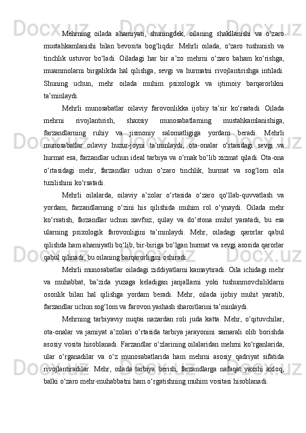 Mehrning   oilada   ahamiyati,   shuningdek,   oilaning   shakllanishi   va   o‘zaro
mustahkamlanishi   bilan   bevosita   bog‘liqdir.   Mehrli   oilada,   o‘zaro   tushunish   va
tinchlik   ustuvor   bo‘ladi.   Oiladagi   har   bir   a’zo   mehrni   o‘zaro   baham   ko‘rishga,
muammolarni   birgalikda   hal   qilishga,   sevgi   va   hurmatni   rivojlantirishga   intiladi.
Shuning   uchun,   mehr   oilada   muhim   psixologik   va   ijtimoiy   barqarorlikni
ta’minlaydi.
Mehrli   munosabatlar   oilaviy   farovonlikka   ijobiy   ta’sir   ko‘rsatadi.   Oilada
mehrni   rivojlantirish,   shaxsiy   munosabatlarning   mustahkamlanishiga,
farzandlarning   ruhiy   va   jismoniy   salomatligiga   yordam   beradi.   Mehrli
munosabatlar   oilaviy   huzur-joyni   ta’minlaydi,   ota-onalar   o‘rtasidagi   sevgi   va
hurmat esa, farzandlar uchun ideal tarbiya va o‘rnak bo‘lib xizmat qiladi. Ota-ona
o‘rtasidagi   mehr,   farzandlar   uchun   o‘zaro   tinchlik,   hurmat   va   sog‘lom   oila
tuzilishini ko‘rsatadi.
Mehrli   oilalarda,   oilaviy   a’zolar   o‘rtasida   o‘zaro   qo‘llab-quvvatlash   va
yordam,   farzandlarning   o‘zini   his   qilishida   muhim   rol   o‘ynaydi.   Oilada   mehr
ko‘rsatish,   farzandlar   uchun   xavfsiz,   qulay   va   do‘stona   muhit   yaratadi,   bu   esa
ularning   psixologik   farovonligini   ta’minlaydi.   Mehr,   oiladagi   qarorlar   qabul
qilishda ham ahamiyatli bo‘lib, bir-biriga bo‘lgan hurmat va sevgi asosida qarorlar
qabul qilinadi, bu oilaning barqarorligini oshiradi.
Mehrli  munosabatlar  oiladagi  ziddiyatlarni  kamaytiradi. Oila ichidagi  mehr
va   muhabbat,   ba’zida   yuzaga   keladigan   janjallarni   yoki   tushunmovchiliklarni
osonlik   bilan   hal   qilishga   yordam   beradi.   Mehr,   oilada   ijobiy   muhit   yaratib,
farzandlar uchun sog‘lom va farovon yashash sharoitlarini ta’minlaydi.
Mehrning   tarbiyaviy   nuqtai   nazardan   roli   juda   katta.   Mehr,   o‘qituvchilar,
ota-onalar   va   jamiyat   a’zolari   o‘rtasida   tarbiya   jarayonini   samarali   olib   borishda
asosiy vosita hisoblanadi. Farzandlar o‘zlarining oilalaridan mehrni ko‘rganlarida,
ular   o‘rganadilar   va   o‘z   munosabatlarida   ham   mehrni   asosiy   qadriyat   sifatida
rivojlantiradilar.   Mehr,   oilada   tarbiya   berish,   farzandlarga   nafaqat   yaxshi   axloq,
balki o‘zaro mehr-muhabbatni ham o‘rgatishning muhim vositasi hisoblanadi. 
