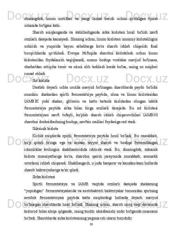 shuningdek,   limon   motiflari   va   yangi   lazzat   berish   uchun   qo'shilgan   tijorat
sohasida bo'lgani kabi.
Sharob   aniqlanganda   va   stabillashganda   sirka   kislotasi   hosil   bo'lish   xavfi
sezilarli darajada kamayadi. Shuning uchun, limon kislotasi umumiy kislotaliligini
oshirish   va   yuqorida   bayon   sabablarga   ko'ra   sharob   ishlab   chiqarish   final
bosqichlarida   qo'shiladi.   Evropa   Ittifoqida   sharobni   kislotalash   uchun   limon
kislotasidan   foydalanish   taqiqlanadi,   ammo   boshqa   vositalar   mavjud   bo'lmasa,
sharbatdan   ortiqcha   temir   va   misni   olib   tashlash   kerak   bo'lsa,   uning   oz   miqdori
ruxsat etiladi.
Sut kislota
Dastlab   deyarli   uchta   usulda   mavjud   bo'lmagan   sharoblarda   paydo   bo'lishi
mumkin:   shakardan   spirtli   fermentatsiya   paytida,   olma   va   limon   kislotasidan
IAMBIK   yoki   shakar,   glitserin   va   hatto   tartarik   kislotadan   olingan   laktik
fermentatsiya   paytida   sirka   bilan   birga   sezilarli   darajada.   Bu   sut   kislotasi
fermentatsiyasi   xavfi   tufayli,   ko'plab   sharob   ishlab   chiqaruvchilari   IAMBNI
sharobni deoksidlashning boshqa, xavfsiz usullari foydasiga rad etadi.
Süksinik kislota
Kichik   miqdorda   spirtli   fermentatsiya   paytida   hosil   bo'ladi.   Bu   murakkab,
ko'p   qirrali   ta'mga   ega   va   asosan   tayyor   sharob   va   boshqa   fermentlangan
ichimliklar   kvilingini   shakllantirishda   ishtirok   etadi.   Bu,   shuningdek,   süksinik
kislota   xususiyatlariga   ko'ra,   sharobni   qarish   jarayonida   murakkab,   aromatik
esterlarni ishlab chiqaradi. Shakllangach, u juda barqaror va kamdan-kam hollarda
sharob bakteriyalariga ta'sir qiladi.
Sirka kislotasi
Spirtli   fermentatsiya   va   IAMB   vaqtida   sezilarli   darajada   shakarning
"yopishgan"  fermentatsiyalarida va  asetobakterli  bakteriyalar  tomonidan  spirtning
aerobik   fermentatsiyasi   paytida   katta   miqdordagi   hollarda   deyarli   mavjud
bo'lmagan   sharoblarda   hosil   bo'ladi.   Shuning   uchun,   sharob   uzoq   vaqt   davomida
kislorod bilan aloqa qilganda, uning kuchli oksidlanishi  sodir bo'lganda muammo
bo'ladi. Sharoblarda sirka kislotasining yagona roli ularni buzishdir.
10 