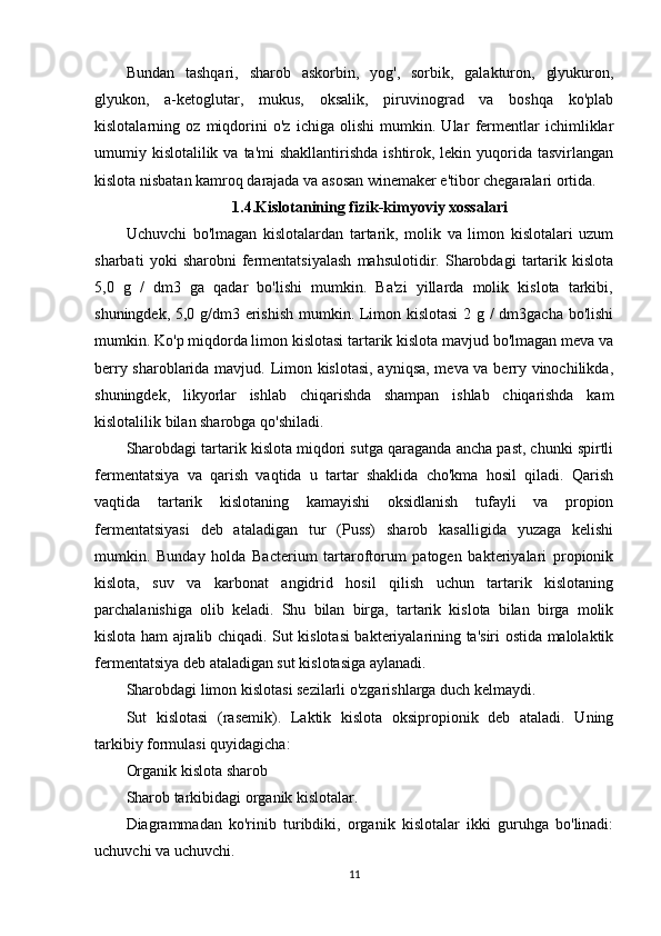 Bundan   tashqari,   sharob   askorbin,   yog',   sorbik,   galakturon,   glyukuron,
glyukon,   a-ketoglutar,   mukus,   oksalik,   piruvinograd   va   boshqa   ko'plab
kislotalarning   oz   miqdorini   o'z   ichiga   olishi   mumkin.   Ular   fermentlar   ichimliklar
umumiy kislotalilik  va ta'mi  shakllantirishda  ishtirok, lekin yuqorida tasvirlangan
kislota nisbatan kamroq darajada va asosan winemaker e'tibor chegaralari ortida.
1.4. Kislotanining fizik-kimyoviy xossalari
Uchuvchi   bo'lmagan   kislotalardan   tartarik,   molik   va   limon   kislotalari   uzum
sharbati   yoki   sharobni   fermentatsiyalash   mahsulotidir.   Sharobdagi   tartarik   kislota
5,0   g   /   dm3   ga   qadar   bo'lishi   mumkin.   Ba'zi   yillarda   molik   kislota   tarkibi,
shuningdek, 5,0 g/dm3 erishish mumkin. Limon kislotasi  2 g / dm3gacha bo'lishi
mumkin. Ko'p miqdorda limon kislotasi tartarik kislota mavjud bo'lmagan meva va
berry sharoblarida mavjud. Limon kislotasi, ayniqsa, meva va berry vinochilikda,
shuningdek,   likyorlar   ishlab   chiqarishda   shampan   ishlab   chiqarishda   kam
kislotalilik bilan sharobga qo'shiladi.
Sharobdagi tartarik kislota miqdori sutga qaraganda ancha past, chunki spirtli
fermentatsiya   va   qarish   vaqtida   u   tartar   shaklida   cho'kma   hosil   qiladi.   Qarish
vaqtida   tartarik   kislotaning   kamayishi   oksidlanish   tufayli   va   propion
fermentatsiyasi   deb   ataladigan   tur   (Puss)   sharob   kasalligida   yuzaga   kelishi
mumkin.   Bunday   holda   Bacterium   tartaroftorum   patogen   bakteriyalari   propionik
kislota,   suv   va   karbonat   angidrid   hosil   qilish   uchun   tartarik   kislotaning
parchalanishiga   olib   keladi.   Shu   bilan   birga,   tartarik   kislota   bilan   birga   molik
kislota ham ajralib chiqadi. Sut kislotasi bakteriyalarining ta'siri ostida malolaktik
fermentatsiya deb ataladigan sut kislotasiga aylanadi.
Sharobdagi limon kislotasi sezilarli o'zgarishlarga duch kelmaydi.
Sut   kislotasi   (rasemik).   Laktik   kislota   oksipropionik   deb   ataladi.   Uning
tarkibiy formulasi quyidagicha:
Organik kislota sharob
Sharob tarkibidagi organik kislotalar.
Diagrammadan   ko'rinib   turibdiki,   organik   kislotalar   ikki   guruhga   bo'linadi:
uchuvchi va uchuvchi.
11 