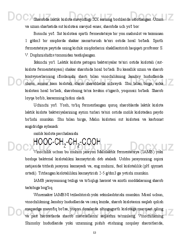 Sharobda laktik kislota mavjudligi XX asrning boshlarida isbotlangan. Uzum
va uzum sharbatida sut kislotasi mavjud emas; sharobda uch yo'l bor:
Birinchi yo'l. Sut kislotasi spirtli fermentatsiya bir yon mahsulot va taxminan
1   g/dm3   bir   miqdorda   shakar   xamirturush   ta'siri   ostida   hosil   bo'ladi.   Spirtli
fermentatsiya paytida uning kichik miqdorlarini shakllantirish haqiqati professor S.
V. Duphmishidze tomonidan tasdiqlangan.
Ikkinchi   yo'l.   Laktik   kislota   patogen   bakteriyalar   ta'siri   ostida   kislotali   (sut-
kislota fermentatsiyasi) shakar sharobida hosil bo'ladi. Bu kasallik uzum va sharob
konteynerlarining   ifloslanishi   sharti   bilan   vinochilikning   Janubiy   hududlarida
shirin,   ammo   kam   kislotali   shirin   sharoblarda   uchraydi.   Shu   bilan   birga,   sirka
kislotasi   hosil   bo'ladi;   sharobning   ta'mi   keskin   o'zgarib,   yoqimsiz   bo'ladi.   Sharob
loyqa bo'lib, karamning hidini oladi.
Uchinchi   yo'l.   Yosh,   to'liq   fermentlangan   quruq   sharoblarda   laktik   kislota
laktik   kislota   bakteriyalarining   ayrim   turlari   ta'siri   ostida   molik   kislotadan   paydo
bo'lishi   mumkin.   Shu   bilan   birga,   Malin   kislotasi   sut   kislotasi   va   karbonat
angidridga aylanadi:
molik kislota parchalanishi
Vinochilik   uchun   bu   muhim   jarayon   Malolaktik   fermentatsiya   (IAMB)   yoki
boshqa   bakterial   kislotalikni   kamaytirish   deb   ataladi.   Ushbu   jarayonning   oqimi
natijasida titrlash jarayoni kamayadi va, eng muhimi, faol kislotalilik (pH qiymati
ortadi). Titrlangan kislotalilikni kamaytirish 2-5 g/dm3 ga yetishi mumkin.
IAMB jarayonining tezligi va to'liqligi harorat va azotli moddalarning sharob
tarkibiga bog'liq.
Winemaker IAMBNI tezlashtirish yoki sekinlashtirishi mumkin. Misol uchun,
vinochilikning Janubiy hududlarida va issiq kuzda, sharob kislotasini saqlab qolish
maqsadga muvofiq bo'lsa, yuqori dozalarda oltingugurtli kislotaga murojaat qiling
va   past   haroratlarda   sharob   materiallarini   saqlashni   ta'minlang.   Vinochilikning
Shimoliy   hududlarida   yoki   uzumning   pishib   etishning   noqulay   sharoitlarida,
13 